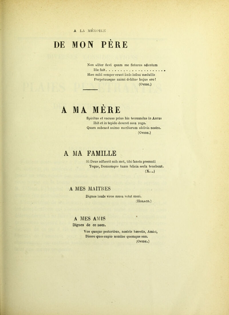 A LA MEMOIRE DE MON PÈRE Non aliter flevi quam me fleturus adentum Ille fuit Hæc milii semper erunt imis infixa medullis Perpetuusque animi debitor hujus ero ! (Ovide.) A MA MERE Spiritus et vacuas prius hic tenuandus in Auras Ibit et in tepido deseret ossa rogo. Quam subeant animo mcritorum oblivia nostro. (Ovide.) A MA FAMILLE Si Deus adfuerit mil) met, tibi fansta precanti Teque, Domumque tuam felicia secla tenebunt. (X...) A MES MAITRES Dignos laude viros musa vetat mori. (Horace.) A MES AMIS Dignes de ce nom. Vos quoque pectoribus, nostris haeretis, Amici, Dicere quos cupio nomine quemque suo. (Ovide.)