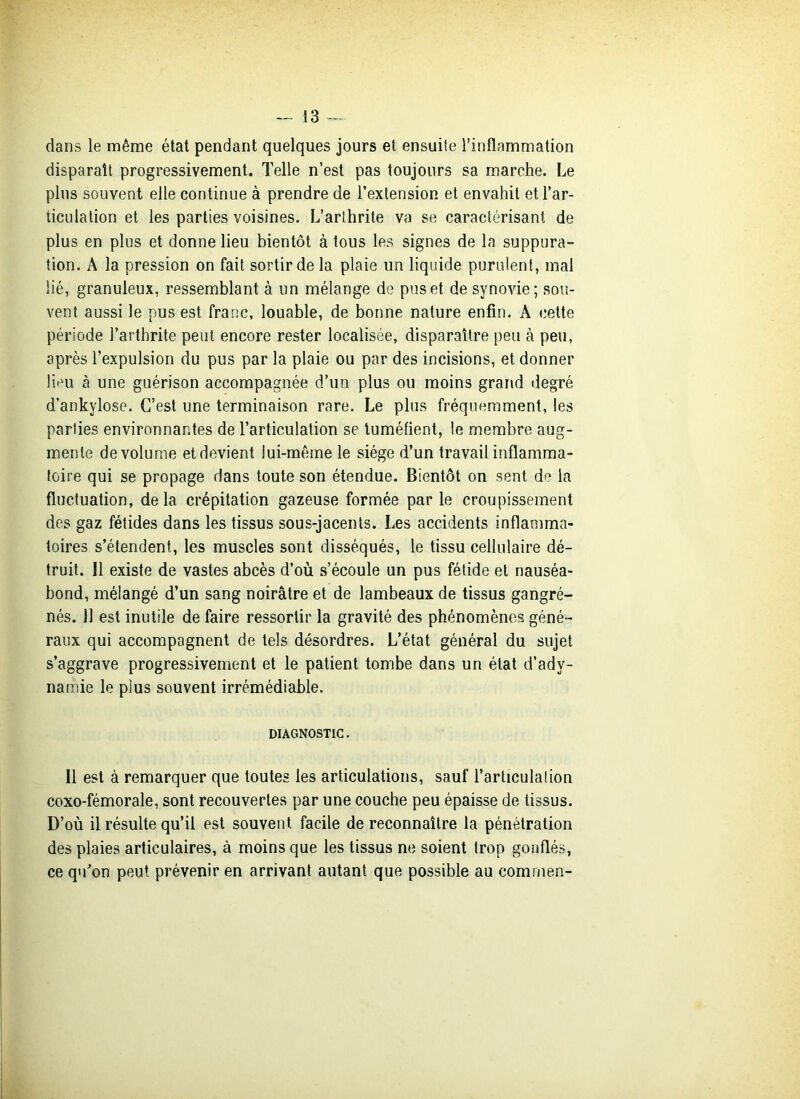 clans le même état pendant quelques jours et ensuite l’inflammation disparait progressivement. Telle n’est pas toujours sa marche. Le plus souvent elle continue à prendre de l’extension et envahit et l’ar- ticulation et les parties voisines. L’arthrite va se caractérisant de plus en plus et donne lieu bientôt à tous les signes de la suppura- tion. A la pression on fait sortir de la plaie un liquide purulent, mal lié, granuleux, ressemblant à un mélange de pus et de synovie; sou- vent aussi le pus est franc, louable, de bonne nature enfin. A cette période l’arthrite peut encore rester localisée, disparaître peu à peu, après l’expulsion du pus par la plaie ou par des incisions, et donner lieu à une guérison accompagnée d’un plus ou moins grand degré d’ankylose. C’est une terminaison rare. Le plus fréquemment, les parties environnantes de l’articulation se tuméfient, le membre aug- mente de volume et devient lui-même le siège d’un travail inflamma- toire qui se propage dans toute son étendue. Bientôt on sent de la fluctuation, delà crépitation gazeuse formée par le croupissement des gaz fétides dans les tissus sous-jacents. Les accidents inflamma- toires s’étendent, les muscles sont disséqués, le tissu cellulaire dé- truit. Il existe de vastes abcès d’où s’écoule un pus fétide et nauséa- bond, mélangé d’un sang noirâtre et de lambeaux de tissus gangré- nés. Il est inutile de faire ressortir la gravité des phénomènes géné- raux qui accompagnent de tels désordres. L’état général du sujet s’aggrave progressivement et le patient tombe dans un état d’ady- namie le plus souvent irrémédiable. diagnostic . Il est à remarquer que toutes les articulations, sauf l’articulation coxo-fémorale, sont recouvertes par une couche peu épaisse de tissus. D’où il résulte qu’il est souvent facile de reconnaître la pénétration des plaies articulaires, à moins que les tissus ne soient trop gonflés, ce qu’on peut prévenir en arrivant autant que possible au comrnen-