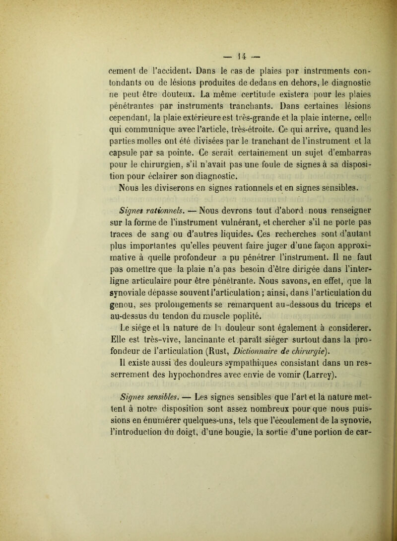 cernent de l’accident. Dans le cas de plaies par instruments con- tondants ou de lésions produites de dedans en dehors, le diagnostic ne peut être douteux. La même certitude existera pour les plaies pénétrantes par instruments tranchants. Dans certaines lésions cependant, la plaie extérieure est très-grande et la plaie interne, celle qui communique avec l’article, très-étroite. Ce qui arrive, quand les parties molles ont été divisées par le tranchant de l’instrument et la capsule par sa pointe. Ce serait certainement un sujet d’embarras pour le chirurgien, s’il n’avait pas une foule de signes à sa disposi- tion pour éclairer son diagnostic. Nous les diviserons en signes rationnels et en signes sensibles. Signes rationnels. — Nous devrons tout d’abord nous renseigner sur la forme de l’instrument vulnérant, et chercher s’il ne porte pas traces de sang ou d’autres liquides. Ces recherches sont d’autant plus importantes qu’elles peuvent faire juger d’une façon approxi- mative à quelle profondeur a pu pénétrer l’instrument. Il ne faut pas omettre que la plaie n’a pas besoin d’être dirigée dans l’inter- ligne articulaire pour être pénétrante. Nous savons, en effet, que la synoviale dépasse souvent l’articulation; ainsi, dans l’articulation du genou, ses prolongements se remarquent au-dessous du triceps et au-dessus du tendon du muscle poplité. Le siège et la nature de h douleur sont également à considérer. Elle est très-vive, lancinante et .paraît siéger surtout dans la pro- fondeur de l’articulation (Rust, Dictionnaire de chirurgie). Il existe aussi des douleurs sympathiques consistant dans un res- serrement des hypochondres avec envie de vomir (Larrey). Signes sensibles. — Les signes sensibles que l’art et la nature met- tent à notre disposition sont assez nombreux pour que nous puis- sions en énumérer quelques-uns, tels que l’écoulement de la synovie, l’introduction du doigt, d’une bougie, la sortie d’une portion de car-