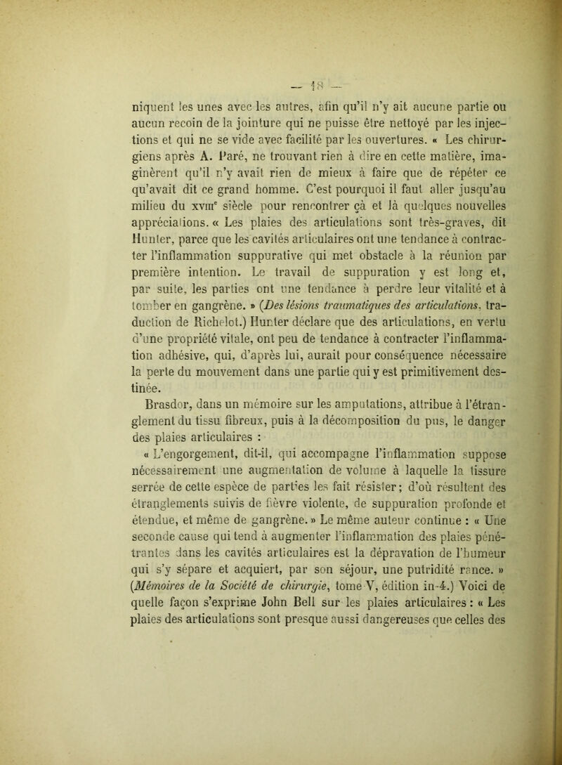 niquent les unes avec les autres, afin qu’il n’y ait aucune partie ou aucun recoin de la jointure qui ne puisse être nettoyé par les injec- tions et qui ne se vide avec facilité par les ouvertures. « Les chirur- giens après A. Paré, ne trouvant rien à dire en cette matière, ima- ginèrent qu’il n’y avait rien de mieux à faire que de répéter ce qu’avait dit ce grand homme. C’est pourquoi il faut aller jusqu’au milieu du xvme siècle pour rencontrer çà et Jà quelques nouvelles appréciations. « Les plaies des articulations sont très-graves, dit Hunier, parce que les cavités articulaires ont une tendance à contrac- ter l’inflammation suppurative qui met obstacle à la réunion par première intention. Le travail de suppuration y est long et, par suite, les parties ont une tendance à perdre leur vitalité et à tomber en gangrène. » {Des lésions traumatiques des articulations. tra- duction de Richelot.) Hunter déclare que des articulations, en vertu d’une propriété vitale, ont peu de tendance à contracter l’inflamma- tion adhésive, qui, d’après lui, aurait pour conséquence nécessaire la perte du mouvement dans une partie qui y est primitivement des- tinée. Brasdor, dans un mémoire sur les amputations, attribue à l’étran- glement du tissu fibreux, puis à la décomposition du pus, le danger des plaies articulaires : « L’engorgement, dit-il, qui accompagne l’inflammation suppose nécessairement une augmentation de volume à laquelle la tissure serrée de cette espèce de parties les fait résister ; d’où résultent des étranglements suivis de fièvre violente, de suppuration profonde et étendue, et même de gangrène. » Le même auteur continue : « Une seconde cause qui tend à augmenter l’inflammation des plaies péné- trantes dans les cavités articulaires est la dépravation de l’humeur qui s’y sépare et acquiert, par son séjour, une putridité rance. » [Mémoires de la Société de chirurgie, tome V, édition in 4.) Voici de quelle façon s’exprime John Bell sur les plaies articulaires : « Les plaies des articulations sont presque aussi dangereuses que celles des