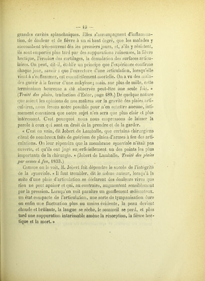 grandes cavités splanchniques. Elles s’accompagnent d’inflamma- tion, de douleur et de fièvre à un si haut degré, que les malades y succombent très-sonvent dès les premiers jours, et, s’ils y résistent, iis sont emportés plus tard par des suppurations ruineuses, la fièvre hectique, l’érosion des cartilages, la dénudation des surfaces articu- laires. On peut, dit-il, établir un principe que l’expérience confirme chaque jour, savoir : que l’ouverture d’une articulation, lorsqu’elle vient à s’enflammer, est essentiellement mortelle. On a vu des mala- des guérir à la faveur d’une ankylosé; mais, sur plus de mille, cette terminaison heureuse a été observée peut-être une seule fois. » (.Traité des plaies, traduction d’Éstor, page 489.) De quelque nature que soient les opinions de nos maîtres sur la gravité des plaies arti- culaires, nous ferons notre possible pour n’en omettre aucune, inti- mement convaincu que notre sujet n’en sera que plus clair et plus intéressant. C’est pourquoi nous nous empressons de laisser la parole à ceux qui sont en droit de la prendre et de la garder. « C’est en vain, dit Jobert de Lambalie, que certains chirurgiens citent de nombreux faits de guérison de plaies d’armes à feu des arti- culations. On leur répondra que la membrane synoviale n’était pas ouverte, et qu’ils ont jugé superficiellement un des points les plus importants de la chirurgie. » (Jobert de Lambalie, Traité des plaies par armes à feu, 1833.) Comme on le voit, M. Jobert fait dépendre le succès de l’intégrité de la synoviale. « Il faut trembler, dit le même auteur, lorsqu’à la suite d’une plaie d’articulation se déclarent des douleurs vives que rien ne peut apaiser et qui, au contraire, augmentent sensiblement parla pression. Lorsqu’on voit paraître un gonflement œdémateux, un état compacte de l’articulation, une sorte de tympanisation dure ou enfin une fluctuation plus ou moins évidente, la peau devient chaude et brûlante, la langue se sèche, le sommeil se perd, et plus tard une suppuration intarissable amène la résorption, la fièvre hec- tique et la mort. »