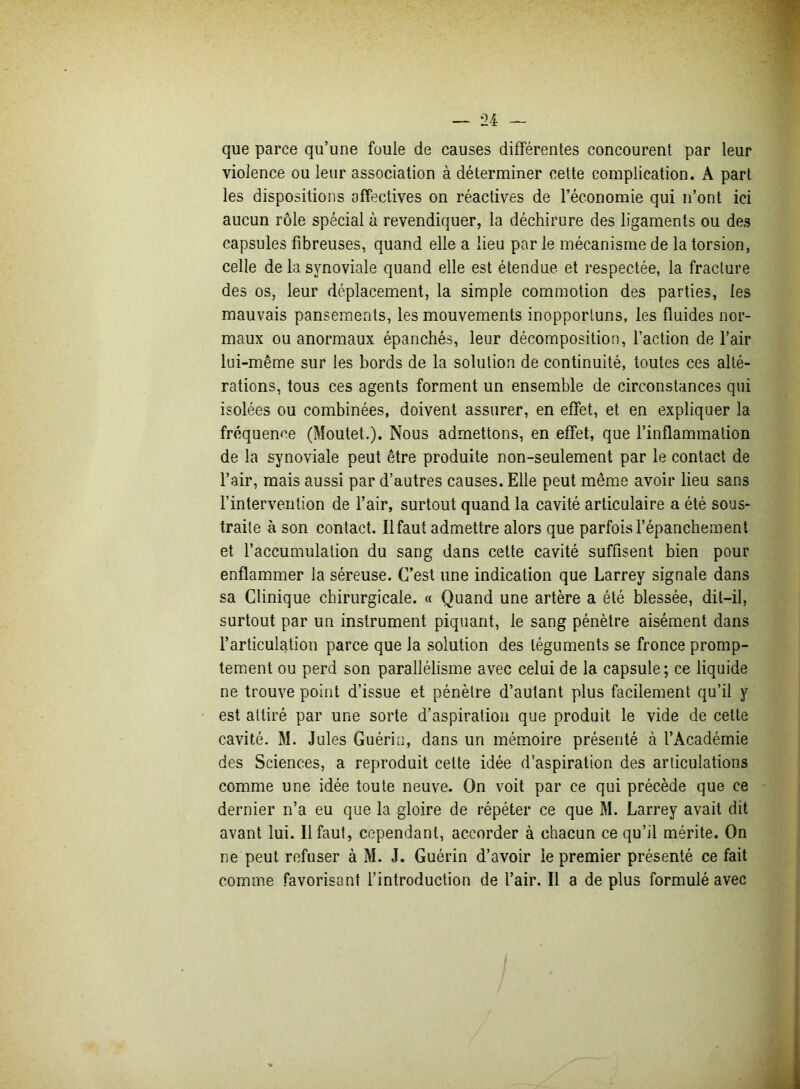 que parce qu’une fuuie de causes différentes concourent par leur violence ou leur association à déterminer cette complication. A part les dispositions affectives on réactives de l’économie qui n’ont ici aucun rôle spécial à revendiquer, la déchirure des ligaments ou des capsules fibreuses, quand elle a lieu par le mécanisme de la torsion, celle de la synoviale quand elle est étendue et respectée, la fracture des os, leur déplacement, la simple commotion des parties, les mauvais pansements, les mouvements inopportuns, les fluides nor- maux ou anormaux épanchés, leur décomposition, l’action de l’air lui-même sur les bords de la solution de continuité, toutes ces alté- rations, tous ces agents forment un ensemble de circonstances qui isolées ou combinées, doivent assurer, en effet, et en expliquer la fréquence (Moutet.). Nous admettons, en effet, que l’inflammation de la synoviale peut être produite non-seulement par le contact de l’air, mais aussi par d’autres causes. Elle peut même avoir lieu sans l’intervention de l’air, surtout quand la cavité articulaire a été sous- traite à son contact. Il faut admettre alors que parfois l’épanchement et l’accumulation du sang dans cette cavité suffisent bien pour enflammer la séreuse. C’est une indication que Larrey signale dans sa Clinique chirurgicale. « Quand une artère a été blessée, dit-il, surtout par un instrument piquant, le sang pénètre aisément dans l’articulation parce que la solution des téguments se fronce promp- tement ou perd son parallélisme avec celui de la capsule; ce liquide ne trouve point d’issue et pénètre d’autant plus facilement qu’il y est attiré par une sorte d’aspiration que produit le vide de cette cavité. M. Jules Guérin, dans un mémoire présenté à l’Académie des Sciences, a reproduit cette idée d’aspiration des articulations comme une idée toute neuve. On voit par ce qui précède que ce dernier n’a eu que la gloire de répéter ce que M. Larrey avait dit avant lui. Il faut, cependant, accorder à chacun ce qu’il mérite. On ne peut refuser à M. J. Guérin d’avoir le premier présenté ce fait comme favorisant l’introduction de l’air. Il a de plus formulé avec