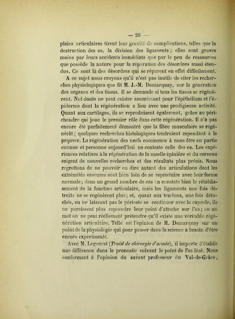 plaies articulaires tirent leur gravité do complications, telles que la destruction des os, la division des ligaments ; elles sont graves moins par leurs accidents immédiats que par le peu de ressources que possède la nature pour la réparation des désordres aussi éten- dus, Ce sont là des désordres qui se réparent en effet difficilement, A ce sujet nous croyons qu’il n’est pas inutile de citer les recher- ches physiologiques que fit M. J.-M. Demarquay, sur la génération des organes et des tissus. Il se demande si tous les tissus se régénè- rent. Nul doute ne peut exister assurément pour l’épithélium et l’é- piderme dont la régénération a lieu avec une prodigieuse activité. Quant aux cartilages, ils se reproduisent également, grâce au péri- chondre qui joue le premier rôle dans cette régénération. 11 n’a pas encore été parfaitement démontré que la fibre musculaire se régé- nérât ; quelques recherches histologiques tendraient cependant à le prouver. La régénération des nerfs commence à nous être en partie connue et personne aujourd’hui ne conteste celle des os. Les expé- riences relatives à la régénération de la moelle épinière et du cerveau exigent de nouvelles recherches et des résultats plus précis. Nous regrettons de ne pouvoir en dire autant des articulations dont les extrémités osseuses sont bien loin de se reproduire avec leur forme normale; dans un grand nombre de cas en constate bien le rétablis- sement de la fonction articulaire, mais les ligaments une fois dé- truits ne se regénèrent plus; et, quant aux tendons, une fois déta- chés, en ne laissant pas le périoste se continuer avec la capsule, ils ne paraissent plus reprendre leur point d’attache sur l’os; en un mot on ne peut réellement prétendre qu’il existe une véritable régé- nération articulaire. Telle est l'opinion de M. Demarquay sur un point de la physiologie qui pour passer dans la science a besoin d’être encore expérimenté. Avec M. Legouest (Traité de chirurgie d'armée), il importe d’établir une différence dans le pronostic suivant le point de l’os lésé. Nous conformant à l’opinion du savant professeur du Val-de-Grâce,