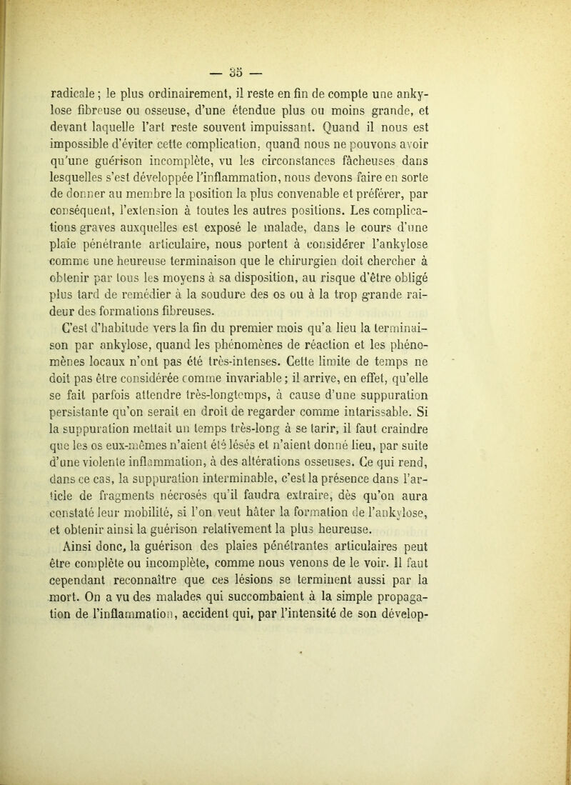 radicale ; le plus ordinairement, il reste en fin de compte une anky- losé fibreuse ou osseuse, d’une étendue plus ou moins grande, et devant laquelle l’art reste souvent impuissant. Quand il nous est impossible d’éviter cette complication, quand nous ne pouvons avoir qu'une guérison incomplète, vu les circonstances fâcheuses dans lesquelles s’est développée l’inflammation, nous devons faire en sorte de donner au membre la position la plus convenable et préférer, par conséquent, l’extension à toutes les autres positions. Les complica- tions graves auxquelles est exposé le malade, dans le cours d’une plaie pénétrante articulaire, nous portent à considérer l’ankylose comme une heureuse terminaison que le chirurgien doit chercher à obtenir par tous les moyens à sa disposition, au risque d’être obligé plus tard de remédier à la soudure des os ou à la trop grande rai- deur des formations fibreuses. C’est d’habitude vers la fin du premier mois qu’a lieu la terminai- son par ankylosé, quand les phénomènes de réaction et les phéno- mènes locaux n’ont pas été très-intenses. Cette limite de temps ne doit pas être considérée comme invariable ; il arrive, en effet, qu’elle se fait parfois attendre très-longtemps, à cause d’une suppuration persistante qu’on serait en droit de regarder comme intarissable. Si la suppuration mettait un temps très-long à se tarir, il faut craindre que les os eux-mêmes n’aient été lésés et n’aient donné lieu, par suite d’une violente inflammation, à des altérations osseuses. Ce qui rend, dans ce cas, la suppuration interminable, c’est la présence dans l’ar- ticle de fragments nécrosés qu’il faudra extraire, dès qu’on aura constaté leur mobilité, si l’on veut hâter la formation de l’ankylose, et obtenir ainsi la guérison relativement la plus heureuse. Ainsi donc, la guérison des plaies pénétrantes articulaires peut être complète ou incomplète, comme nous venons de le voir. 11 faut cependant reconnaître que ces lésions se terminent aussi par la mort. On a vu des malades qui succombaient à la simple propaga- tion de l’inflammation, accident qui, par l’intensité de son dévelop-