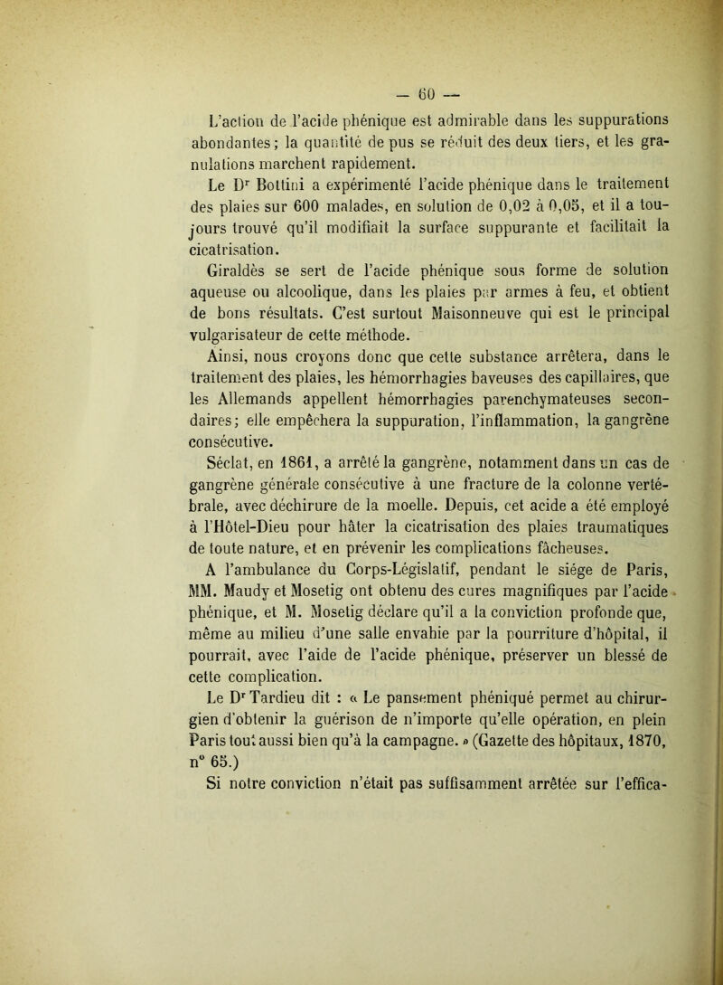 L'action de l’acide phénique est admirable dans les suppurations abondantes; la quantité de pus se réduit des deux tiers, et les gra- nulations marchent rapidement. Le Dr Bottini a expérimenté l’acide phénique dans le traitement des plaies sur 600 malades, en solution de 0,02 à 0,05, et il a tou- jours trouvé qu’il modifiait la surface suppurante et facilitait la cicatrisation. Giraldès se sert de l’acide phénique sous forme de solution aqueuse ou alcoolique, dans les plaies par armes à feu, et obtient de bons résultats. C’est surtout Maisonneuve qui est le principal vulgarisateur de cette méthode. Ainsi, nous croyons donc que cette substance arrêtera, dans le traitement des plaies, les hémorrhagies baveuses des capillaires, que les Allemands appellent hémorrhagies parenchymateuses secon- daires; elle empêchera la suppuration, l’inflammation, la gangrène consécutive. Séclat, en 1861, a arrêté la gangrène, notamment dans un cas de gangrène générale consécutive à une fracture de la colonne verté- brale, avec déchirure de la moelle. Depuis, cet acide a été employé à l’Hôtel-Dieu pour hâter la cicatrisation des plaies traumatiques de toute nature, et en prévenir les complications fâcheuses. A l’ambulance du Corps-Législatif, pendant le siège de Paris, MM. Maudy et Mosetig ont obtenu des cures magnifiques par l’acide phénique, et M. Mosetig déclare qu’il a la conviction profonde que, même au milieu d'une salle envahie par la pourriture d’hôpital, il pourrait, avec l’aide de l’acide phénique, préserver un blessé de cette complication. Le Dr Tardieu dit : a Le pansement phéniqué permet au chirur- gien d’obtenir la guérison de n’importe qu’elle opération, en plein Paris tout aussi bien qu’à la campagne. » (Gazette des hôpitaux, 1870, n° 65.) Si notre conviction n’était pas suffisamment arrêtée sur l’effica-