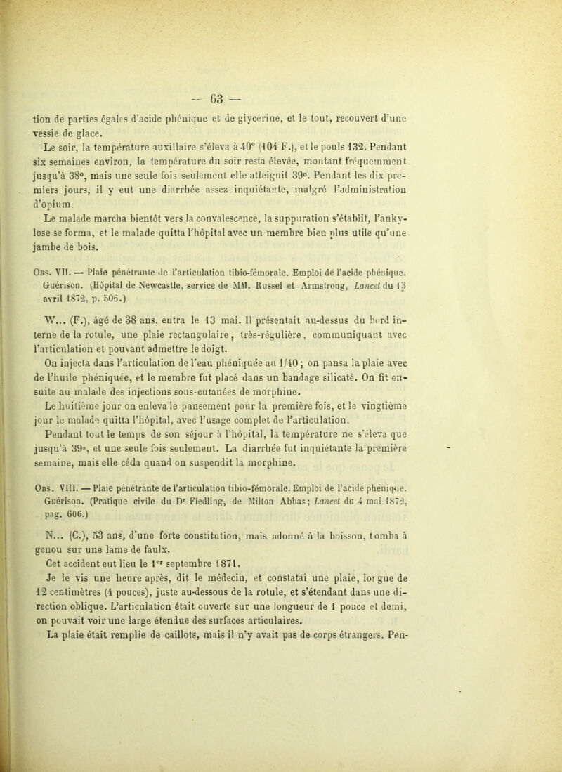 tion de parties égales d’acide phénique et de glycérine, et le tout, recouvert d’une vessie de glace. Le soir, la température auxiliaire s’éleva à 40° 1104 F.), et le pouls 132. Pendant six semaines environ, la température du soir resta élevée, montant fréquemment jusqu’à 38°, mais une seule fois seulement elle atteignit 39°. Pendant les dix pre- miers jours, il y eut une diarrhée assez inquiétante, malgré l’administration d’opium. Le malade marcha bientôt vers la convalescence, la suppuration s’établit, l’anky- lose se forma, et le malade quitta l’hôpital avec un membre bien plus utile qu’une jambe de bois. Obs. VU. — Plaie pénétrante de l’articulation tibio-fémorale. Emploi de l’acide phénique. Guérison. (Hôpital de Newcastle, service de MM. Russel et Armstrong, Lancet du 13 avril 1872, p. 505.) W... (F.), âgé de 38 ans, entra le -13 mai. Il présentait au-dessus du bord in- terne de la rotule, une plaie rectangulaire, très-régulière, communiquant avec l’articulation et pouvant admettre le doigt. On injecta dans l’articulation de l’eau phéniquée au 1/40; on pansa la plaie avec de l’huile phéniquée, et le membre fut placé dans un bandage silicaté. On fit en- suite au malade des injections sous-cutanées de morphine. Le huitième jour on enleva le pansement pour la première fois, et le vingtième jour le malade quitta l’hôpital, avec l’usage complet de l’articulation. Pendant tout le temps de son séjour à l’hôpital, la température ne s’éleva que jusqu’à 39°, et une seule fois seulement. La diarrhée fut inquiétante la première semaine, mais elle céda quand on suspendit la morphine. Obs. VIII. — Plaie pénétrante de l’articulation tibio-fémorale. Emploi de l’acide phénique. Guérison. (Pratique civile du Dr Fiedling, de Vlilton Abbas; Lancet du 4 mai 1872, pag. 606.) N... (G.), 53 ans, d’une forte constitution, mais adonné à la boisson, tomba à genou sur une lame de faulx. Cet accident eut lieu le 1er septembre 1871. Je le vis une heure après, dit le médecin, et constatai une plaie, lor gue de 12 centimètres (4 pouces), juste au-dessous de la rotule, et s’étendant dans une di- rection oblique. L’articulation était ouverte sur une longueur de 1 pouce et demi, on pouvait voir une large étendue des surfaces articulaires. La plaie était remplie de caillots, mais il n’y avait pas de corps étrangers. Peu-