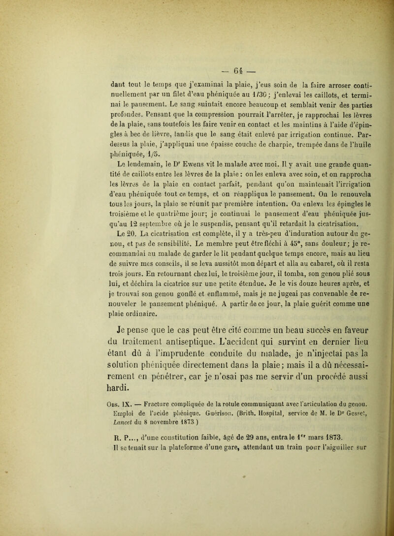 dant tout le temps que j’examinai la plaie, j’eus soin de la faire arroser conti- nuellement par un filet d’eau phéniquée au 1/30; j’enlevai les caillots, et termi- nai le pansement. Le sang suintait encore beaucoup et semblait venir des parties profondes. Pensant que la compression pourrait l’arrêter, je rapprochai les lèvres de la plaie, sans toutefois les faire venir en contact et les maintins à l’aide d’épin- gles à bec de lièvre, tandis que le sang était enlevé par irrigation continue. Par- dessus la plaie, j’appliquai une épaisse couche de charpie, trempée dans de l’huile phéniquée, I/o. Le lendemain, le Dr Ewens vit le malade avec moi. Il y avait une grande quan- tité de cailiots entre les lèvres de la plaie : on les enleva avec soin, et on rapprocha les lèvres de la plaie en contact parfait, pendant qu’on maintenait l’irrigation d’eau phéniquée tout ce temps, et on réappliqua le pansement. On le renouvela tous les jours, la plaie se réunit par première intention. On enleva les épingles le troisième et le quatrième jour; je continuai le pansement d’eau phéniquée jus- qu’au 12 septembre où je le suspendis, pensant qu’il retardait la cicatrisation. Le 20. La cicatrisation est complète, il y a très-peu d’induration autour du ge- nou, et pas de sensibilité. Le membre peut être fléchi à 45°, sans douleur; je re- commandai au malade de garder le lit pendant quelque temps encore, mais au lieu de suivre mes conseils, il se leva aussitôt mon départ et alla au cabaret, où il resta trois jours. En retournant chez lui, le troisième jour, il tomba, son genou plié sous lui, et déchira la cicatrice sur une petite étendue. Je le vis douze heures après, et je trouvai son genou gonflé et enflammé, mais je ne jugeai pas convenable de re- nouveler le pansement phéniqué. A partir de ce jour, la plaie guérit comme une plaie ordinaire. Je pense que le cas peut être cité comme un beau succès en faveur du traitement antiseptique. L’accident qui survint en dernier lieu étant dû à l’imprudente conduite du malade, je n’injectai pas la solution phéniquée directement dans la plaie; mais il a dû nécessai- rement en pénétrer, car je n’osai pas me servir d’un procédé aussi hardi. Obs. IX. — Fracture compliquée de la rotule communiquant avec l'articulation du genou. Emploi de l’acide phéniqué. Guérison. (Brith. Hospital, service de M. le Dr Gesset, Lancet du 8 novembre 1873 ) R. P..., d’une constitution faible, âgé de 29 ans, entrale 1er mars 1873. Il se tenait sur la plateforme d’une gare, attendant un train pour l’aiguiller sur