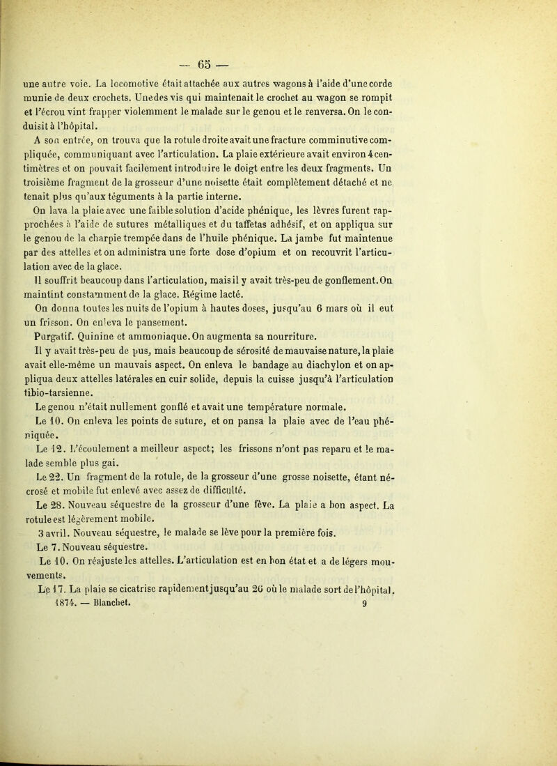 une autre voie. La locomotive était attachée aux autres wagons à l’aide d’une corde munie de deux crochets. Unedesvis qui maintenait le crochet au wagon se rompit et l’écrou vint frapper violemment le malade sur le genou et le renversa. On le con- duisit à l’hôpital. A sou entrée, on trouva que la rotule droite avait une fracture comminutive com- pliquée, communiquant avec l’articulation. La plaie extérieure avait environ 4cen- timètres et on pouvait facilement introduire le doigt entre les deux fragments. Un troisième fragment de la grosseur d’une noisette était complètement détaché et ne tenait plus qu’aux téguments à la partie interne. On lava la plaie avec une faible solution d’acide phénique, les lèvres furent rap- prochées à l’aide de sutures métalliques et du taffetas adhésif, et on appliqua sur le genou de la charpie trempée dans de l’huile phénique. La jambe fut maintenue par des attelles et on administra une forte dose d’opium et on recouvrit l’articu- lation avec de la glace. 11 souffrit beaucoup dans l’articulation, mais il y avait très-peu de gonflement. On maintint constamment de la glace. Régime lacté. On donna toutes les nuits de l’opium à hautes doses, jusqu’au 6 mars où il eut un frisson. On enleva le pansement. Purgatif. Quinine et ammoniaque. On augmenta sa nourriture. Il y avait très-peu de pus, mais beaucoup de sérosité de mauvaise nature, la plaie avait elle-même un mauvais aspect. On enleva le bandage au diachylon et on ap- pliqua deux attelles latérales en cuir solide, depuis la cuisse jusqu’à l’articulation tibio-tarsienne. Le genou n’était nullement gonflé et avait une température normale. Le 10. On enleva les points de suture, et on pansa la plaie avec de l’eau phé- niquée. Le 12. L’écoulement a meilleur aspect; les frissons n’ont pas reparu et le ma- lade semble plus gai. Le 22. Un fragment de la rotule, de la grosseur d’une grosse noisette, étant né- crosé et mobile fut enlevé avec assez de difficulté. Le 28. Nouveau séquestre de la grosseur d’une fève. La plaie a bon aspect. La rotule est légèrement mobile. 3 avril. Nouveau séquestre, le malade se lève pour la première fois. Le 7. Nouveau séquestre. Le 10. On réajuste les attelles. L’articulation est en bon état et a de légers mou- vements. Le 17. La plaie se cicatrise rapidement jusqu’au 20 où le malade sort de l’hôpital. 1874. — Blanchet. 9