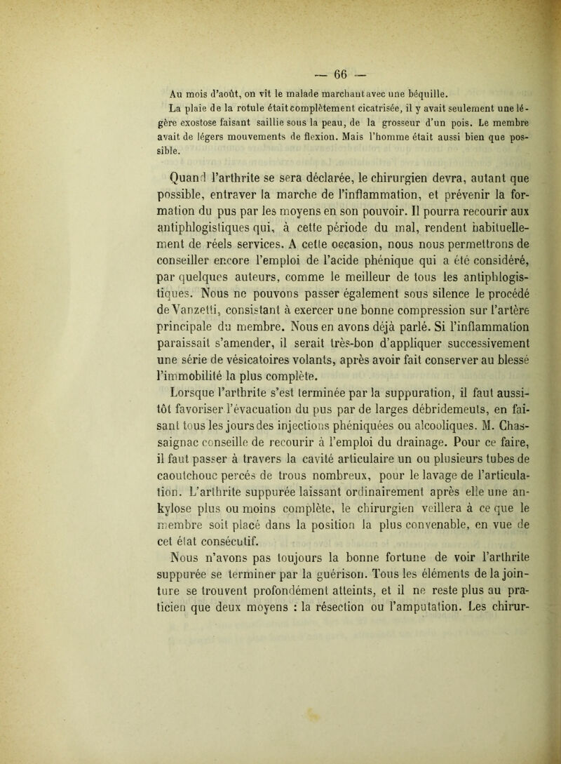 Au mois d’août, on vit le malade marchant avec une béquille. La plaie de la rotule était complètement cicatrisée, il y avait seulement une lé- gère exostose faisant saillie sous la peau, de la grosseur d’un pois. Le membre avait de légers mouvements de flexion. Mais l’homme était aussi bien que pos- sible. Quand l’arthrite se sera déclarée, le chirurgien devra, autant que possible, entraver la marche de l’inflammation, et prévenir la for- mation du pus par les moyens en son pouvoir. Il pourra recourir aux antiphlogistiques qui, à cette période du mal, rendent habituelle- ment de réels services. A cetle occasion, nous nous permettrons de conseiller encore l’emploi de l’acide phénique qui a été considéré, par quelques auteurs, comme le meilleur de tous les antiphlogis- tiques. Nous ne pouvons passer également sous silence le procédé de Vanzetti, consistant à exercer une bonne compression sur l’artère principale du membre. Nous en avons déjà parlé. Si l’inflammation paraissait s’amender, il serait très-bon d’appliquer successivement une série de vésicatoires volants, après avoir fait conserver au blessé l’immobilité la plus complète. Lorsque l’arthrite s’est terminée par la suppuration, il faut aussi- tôt favoriser l’évacuation du pus par de larges débridemeuts, en fai- sant tous les jours des injections phéniquées ou alcooliques. M. Chas- saignac conseille de recourir à l’emploi du drainage. Pour ce faire, il faut passer à travers la cavité articulaire un ou plusieurs tubes de caoutchouc percés de trous nombreux, pour le lavage de l’articula- tion. L’arthrite suppurée laissant ordinairement après elle une an- kylosé plus ou moins complète, le chirurgien veillera à ce que le membre soit placé dans la position la plus convenable, en vue de cet état consécutif. Nous n’avons pas toujours la bonne fortune de voir l’arthrite suppurée se terminer par la guérison. Tous les éléments de la join- ture se trouvent profondément atteints, et il ne reste plus au pra- ticien que deux moyens : la résection ou l’amputation. Les chirur-