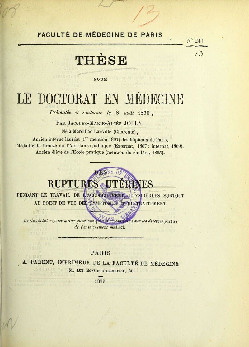 / / FACULTÉ DE MÉDECINE DE PARIS 241 THÈSE POUR /3 LE DOCTORAT EN Présentée et soutenue le 8 août 1870 , Par Jacques-Marie-Alcée JOLLY, Né à Marcillac Lanville (Charente), Ancien interne lauréat (r® mention 1867) des hôpitaux de Paris, Médaille de bronze de l’Assistance publique (Externat, 1867; internat, 1869), Ancien élè”e de l’Ecole pratique (mention du choléra, 1865). PENDANT LE TRAVAIL DE AU POINT DE VUE Le Candidat répondra aux questions de l'enseignement SURTOUT sur les diverses parties PARIS ; A. PARENT, IMPRIMEUR DE LA FACULTÉ DE ' 31, RUE MONSIEUR-LB-PRINC*, 31 MÉDECINE 187(?