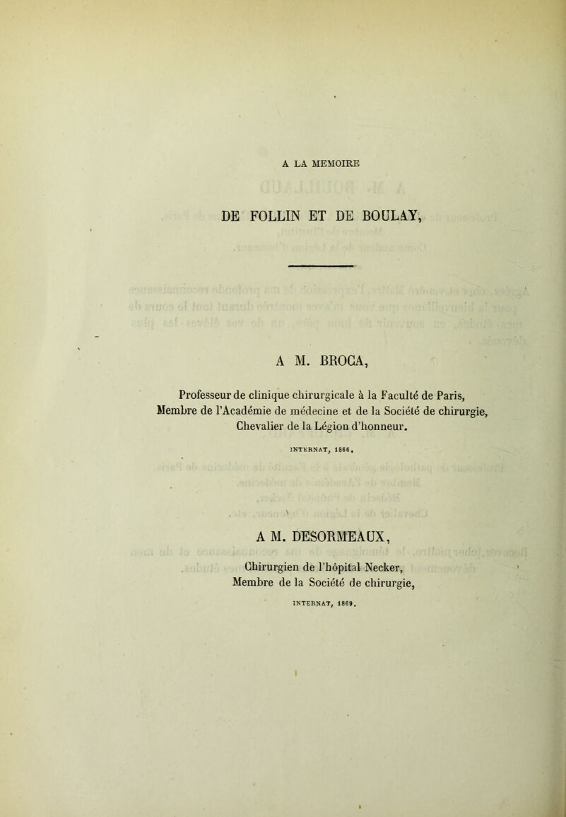 DE FOLLIN ET DE BOÜLàY, A M. BROGA, Professeur de clinique chirurgicale à la Faculté de Paris, Membre de l’Académie de médecine et de la Société de chirurgie. Chevalier de la Légion d’honneur. INTERNAT, 1866, A M. DESORME AUX, Chirurgien de l’hôpital Necker, Membre de la Société de chirurgie, INTERNAT, 1869.