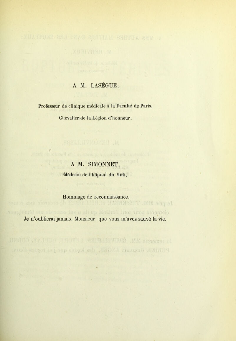 A M. LASÉGUE, Professeur de clinique médicale à la Faculté de Paris, Chevalier de la Légion d’honneur. A M. SIMONNET, ■Médecin de l’hôpital du Midi, Hommage de reconnaissance. Je n’oublierai jamais, Monsieur, que vous m’avez sauvé la vie.