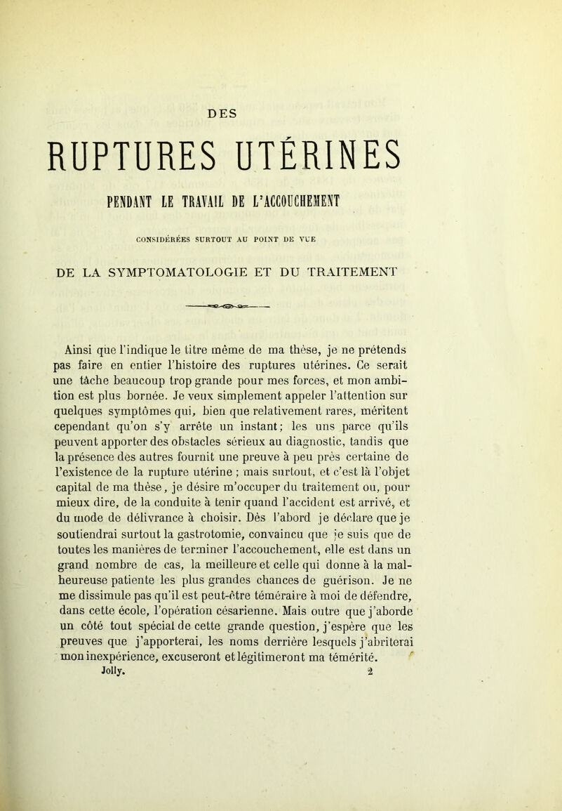 DES RUPTURES UTÉRINES PENDANT lE TRAÏAIl DE l’ACCODCBElIENT CONSIDÉRÉES SURTOUT AU POINT DE VUE DE LA SYMPTOMATOLOGIE ET DU TRAITEMENT Ainsi que l’indique le titre même de ma thèse, je ne prétends pas faire en entier Thistoire des ruptures utérines. Ce serait une tâche beaucoup trop grande pour mes forces, et mon ambi- tion est plus bornée. Je veux simplement appeler l’attention sur quelques symptômes qui, bien que relativement rares, méritent cependant qu’on s’y arrête un instant; les uns parce qu’ils peuvent apporter des obstacles sérieux au diagnostic, tandis que la présence des autres fournit une preuve à peu près certaine de l’existence de la rupture utérine ; mais surtout, et c’est là l’objet capital de ma thèse, je désire m’occuper du traitement ou, pour mieux dire, de la conduite à tenir quand l’accident est arrivé, et du mode de délivrance à choisir. Dès l’abord je déclare que je soutiendrai surtout la gastrotomie, convaincu que je suis que de toutes les manières de terminer l’accouchement, elle est dans un grand nombre de cas, la meilleure et celle qui donne à la mal- heureuse patiente les plus grandes chances de guérison. Je ne me dissimule pas qu’il est peut-être téméraire à moi de défendre, dans cette école, l’opération césarienne. Mais outre que j’aborde un côté tout spécial de cette grande question, j’espère que les preuves que j’apporterai, les noms derrière lesquels j’abriterai mon inexpérience, excuseront et légitimeront ma témérité.