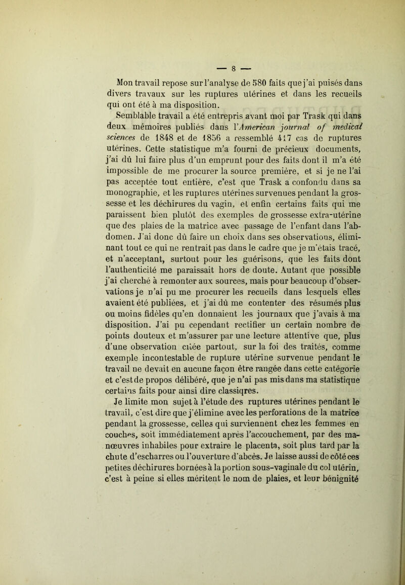 Mon travail repose sur l’analyse de 580 faits que j’ai puisés dans divers travaux sur les ruptures utérines et dans les recueils qui ont été à ma disposition. Semblable travail a été entrepris avant moi par Trask qui dans deux mémoires publiés dans VÀmencan journal of medical sciences de 1848 et de 1856 a ressemblé 417 cas de ruptures utérines. Cette statistique m’a fourni de précieux documents, j’ai dû lui faire plus d’un emprunt pour des faits dont il m’a été impossible de me procurer la source première, et si je ne l’ai pas acceptée tout entière, c’est que Trask a confondu dans sa monographie, et les ruptures utérines survenues pendant la gros- sesse et les déchirures du vagin, et enfin certains faits qui me paraissent bien plutôt des exemples de grossesse extra-utérine que des plaies de la matrice avec passage de l’enfant dans l’ab- domen. J’ai donc dû faire un choix dans ses observations, élimi- nant tout ce qui ne rentrait pas dans le cadre que je m’étais tracé, et n’acceptant, surtout pour les guérisons, que les faits dont l’authenticité me paraissait hors de doute. Autant que possible j’ai cherché à remonter aux sources, mais pour beaucoup d’obser- vations je n’ai pu me procurer les recueils dans lesquels elles avaient été publiées, et j’ai dû me contenter des résumés plus ou moins fidèles qu’en donnaient les journaux que j’avais à ma disposition. J’ai pu cependant rectifier un certain nombre de points douteux et m’assurer par une lecture attentive que, plus d’une observation citée partout, sur la foi des traités, comme exemple incontestable de rupture utérine survenue pendant le travail ne devait en aucune façon être rangée dans cette catégorie et c’est de propos délibéré, que je n’ai pas mis dans ma statistique certains faits pour ainsi dire classiqres. Je limite mon sujet à l’étude des ruptures utérines pendant le travail, c’est dire que j’élimine avec les perforations de la matrice pendant la grossesse, celles qui surviennent chez les femmes en couches, soit immédiatement après l’accouchement, par des ma- nœuvres inhabiles pour extraire le placenta, soit plus tard par la chute d’escharres ou l’ouverture d’abcès. Je laisse aussi de côté ces petites déchirures bornées à la portion sous-vaginale du col utérin, c’est à peine si elles méritent le nom de plaies, et leur bénignité J