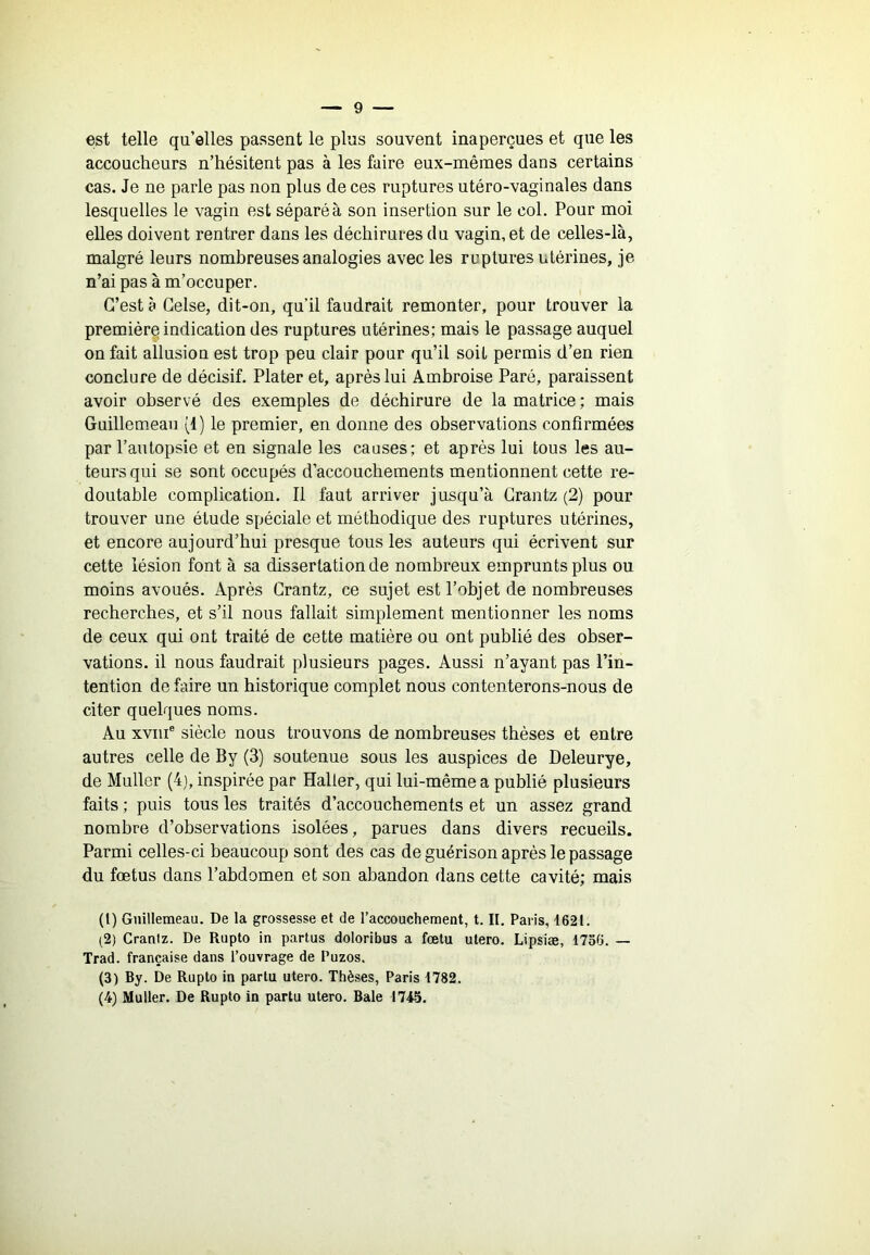 est telle qu’elles passent le plus souvent inaperçues et que les accoucheurs n’hésitent pas à les faire eux-mêmes dans certains cas. Je ne parle pas non plus de ces ruptures utéro-vaginales dans lesquelles le vagin est séparé à son insertion sur le col. Pour moi elles doivent rentrer dans les déchirures du vagin, et de celles-là, malgré leurs nombreuses analogies avec les ruptures utérines, je n’ai pas à m’occuper. C’est à Gelse, dit-on, qu’il faudrait remonter, pour trouver la première indication des ruptures utérines; mais le passage auquel on fait allusion est trop peu clair pour qu’il soit permis d’en rien conclure de décisif. Plater et, après lui Ambroise Paré, paraissent avoir observé des exemples de déchirure de la matrice ; mais Guilleuieau (1) le premier, en donne des observations confirmées par l’anlopsie et en signale les causes; et après lui tous les au- teurs qui se sont occupés d’accouchements mentionnent cette re- doutable complication. Il faut arriver jusqu’à Grantz (2) pour trouver une étude spéciale et méthodique des ruptures utérines, et encore aujourd’hui presque tous les auteurs qui écrivent sur cette lésion font à sa dissertation de nombreux emprunts plus ou moins avoués. Après Grantz, ce sujet est l’objet de nombreuses recherches, et s’il nous fallait simplement mentionner les noms de ceux qui ont traité de cette matière ou ont publié des obser- vations. il nous faudrait plusieurs pages. Aussi n’ayant pas l’in- tention de faire un historique complet nous contenterons-nous de citer quelques noms. Au XVIII® siècle nous trouvons de nombreuses thèses et entre autres celle de By (3) soutenue sous les auspices de Deleurye, de Muller (4), inspirée par Haller, qui lui-même a publié plusieurs faits ; puis tous les traités d’accouchements et un assez grand nombre d’observations isolées, parues dans divers recueils. Parmi celles-ci beaucoup sont des cas de guérison après le passage du fœtus dans l’abdomen et son abandon dans cette cavité; mais (1) Gnillemeau. De la grossesse et de l’accouchement, t. II. Paris, 1621. (2) Cranlz. De Rupto in partus doloribus a fœtu utero. Lipsiæ, 1736. — Trad. française dans l’ouvrage de Puzos. (3) By. De Rupto in partu utero. Thèses, Paris 1782. (4) Muller. De Rupto in partu utero. Baie 1745.