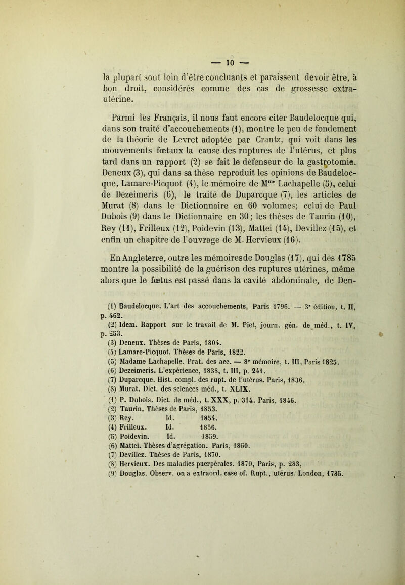 la plupart sont loin d’être concluants et paraissent devoir être, à bon droit, considérés comme des cas de grossesse extra- utérine. Parmi les Français, il nous faut encore citer Baudelocque qui, dans son traité d’accouchements (1), montre le peu de fondement de la théorie de Levret adoptée par Crantz, qui voit dans les mouvements fœtaux la cause des ruptures de l’utérus, et plus tard dans un rapport (‘2) se fait le défenseur de la gastrotomie. Deneux (3), qui dans sa thèse reproduit les opinions de Baudeloc- que, Lamare-Picquot (4), le mémoire de M“ Lachapelle (5), celui de Dezeimeris (6), le traité de Duparcque (7), les articles de Murat (8) dans le Dictionnaire en 60 volumes; celui de Paul Dubois (9) dans le Dictionnaire en 30; les thèses de Taurin (10), Rey (11), Frilleux (12), Poidevin (13), Mattéi (14), Devillez (15), et enfin un chapitre de l’ouvrage de M. Hervieux (16). En Angleterre, outre les mémoires de Douglas (17), qui dès 1785 montre la possibilité de la guérison des ruptures utérines, même alors que le fœtus est passé dans la cavité abdominale, de Den- (1) Baudelocque. L’art des accouchements, Paris 1796. — 3* édition, t. Il, p. 462. (2) Idem. Rapport sur le travail de M. Piet, journ. gén. de méd., t. IV, p. 253. (3) Deneux. Thèses de Paris, 1804. (4) Lamare-Picquot. Thèses de Paris, 1822. (0) Madame Lachapelle. Prat. des acc. — 8® mémoire, t. III, Paris 1823. (6) Dezeimeris. L’expérience, 1838, t. III, p, 241. (7) Duparcque. Hisl. compl. des rupt. de l’utérus. Paris, 1836. (5) Murat. Dict. des sciences méd., t. XLIX. (1) P. Dubois. Dict. de méd., t. XXX, p. 314. Paris, 1846. (2) Taurin. Thèses de Paris, 1853. (3) Rey. Id. 1854. (4) Frilleux. Id. 1836. (5) Poidevin. Id. 1839. (6) Mattéi. Thèses d’agrégation. Paris, 1860. (7) Devillez. Thèses de Paris, 1870. (8} Hervieux. Des maladies puerpérales. 1870, Paris, p. 283, (9) Douglas. Observ. on a e.\traord. case of. Rupt., utérus. London, 1785.