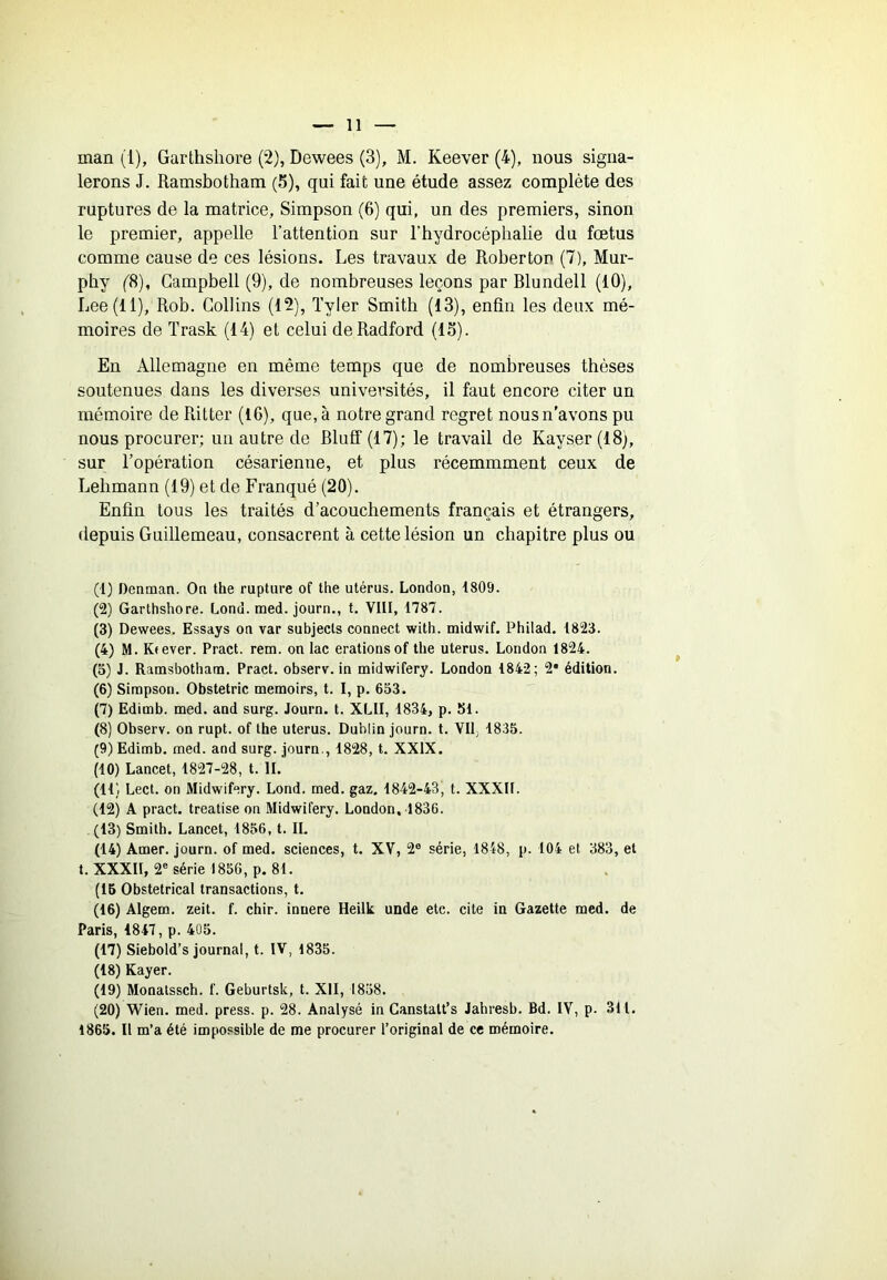 man (1), Garthshore (2), Dewees (3), M. Keever (4), nous signa- lerons J. Ramsbotham (5), qui fait une étude assez complète des ruptures de la matrice, Simpson (6) qui, un des premiers, sinon le premier, appelle l’attention sur l’hydrocéphalie du fœtus comme cause de ces lésions. Les travaux de Robertop (7), Mur- phy f8), Campbell (9), de nombreuses leçons par Blundell (10), Lee (11), Rob. Collins (12), Tyler Smith (13), enfin les deux mé- moires de ïrask (14) et celui deRadford (13). En Allemagne en même temps que de nombreuses thèses soutenues dans les diverses universités, il faut encore citer un mémoire de Ritter (16), que, à notre grand regret nousn’avons pu nous procurer; un autre de Bluff (17); le travail de Kayser(l8), sur l’opération césarienne, et plus récemmment ceux de Lehmann (19) et de Franqué (20). Enfin tous les traités d’acouchements français et étrangers, depnis Guillemeau, consacrent à cette lésion un chapitre plus ou (1) Denman. On the rupture of the utérus. London, 1809. (2) Garthshore. Lond. med. journ., t. VIII, 1787. (3) Dewees. Essays on var subjects connect with. midwif. Philad. 1823. (4) M. Kfever. Pract. rem. on lac erationsof the utérus. London 1824. (o) J. Ramsbotham. Pract. observ. in midwifery. London 1842; 2* édition. (6) Simpson. Obstetric memoirs, t. I, p. 633. (7) Edimb. med. and surg. Journ. t. XLII, 1834, p. 51. (8) Observ. on rupt. of the utérus. Dublin journ. t. VU, 1835. (9) Edimb. med. and surg. journ., 1828, t. XXIX. (10) Lancet, 1827-28, t. IL (H) Lect. on Midwifery. Lond. med. gaz. 1842-43, t. XXXII. (12) A pract. treatise on Midwifery. London. 1836. (13) Smith. Lancet, 1856, t. IL (14) Amer, journ. of med. sciences, t. XV, 2® série, 1848, p. 104 et 383, et t. XXXII, 2® série 1856, p. 81. (15 Obstétrical transactions, t. (16) Algem. zeit. f. chir. innere Heilk unde etc. cite in Gazette med. de Paris, 1847, p. 405. (17) Siebold’s journal, t. IV, 1835. (18) Rayer. (19) Monatssch. f. Geburtsk, t. XII, 1838. (20) Wien. med. press, p. 28. Analysé in Canstalt’s Jahresb. Bd. IV, p. 311. 1865. Il m’a été impossible de me procurer l’original de ce mémoire.