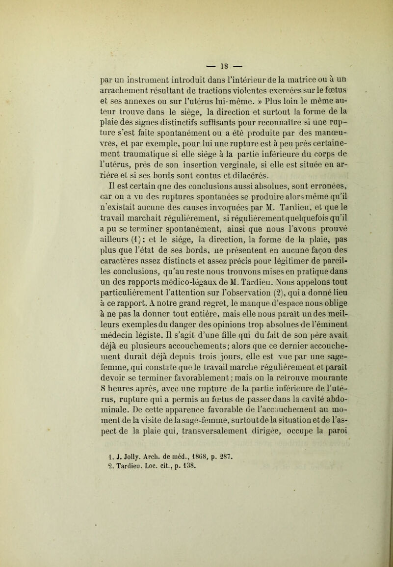 par un instrimient introduit dans l’intérieur de la matrice ou à un arrachement résultant de tractions violentes exercées sur le fœtus et ses annexes ou sur l’utérus lui-même. » Plus loin le même au- teur trouve dans le siège, la direction et surtout la forme de la plaie des signes distinctifs suffisants pour reconnaître si une rup- ture s’est faite spontanément ou a été produite par des manœu- vres, et par exemple, pour lui une rupture est à peu près certaine- ment traumatique si elle siège à la partie inférieure du corps de l’utérus, près de son insertion verginale, si elle est située en ar- riére et si ses bords sont contus et dilacérés. Il est certain que des conclusions aussi absolues, sont erronées, car on a vu des ruptures spontanées se produire alors même qu’il n’existait aucune des causes invoquées par M. Tardieu, et que le travail marchait régulièrement, si régulièrement quelquefois qu’il a pu se terminer spontanément, ainsi que nous l’avons prouvé ailleurs (1): et le siège, la direction, la forme de la plaie, pas plus que l’état de ses bords, ne présentent en aucune façon des caractères assez distincts et assez précis pour légitimer de pareil- les conclusions, qu’au reste nous trouvons mises en pratique dans un des rapports médico-légaux de M. Tardieu. Nous appelons tout particulièrement l’attention sur l’observation (2), qui a donné lieu à ce rapport. A notre grand regret, le manque d’espace nous oblige à ne pas la donner tout entière, mais elle nous paraît un des meil- leurs exemples du danger des opinions trop absolues de l’éminent médecin légiste. Il s’agit d’ime fille qui du fait de son père avait déjà eu plusieurs accouchements; alors que ce dernier accouche- ment durait déjà depuis trois jours, elle est vue par une sage- femme, qui constate que le travail marche régulièrement et paraît devoir se terminer favorablement ; mais on la retrouve mourante 8 heures après, avec une rupture de la partie inférieure de l’uté- rus, rupture qui a permis au fœtus de passer dans la cavité abdo- minale. De cette apparence favorable de l’accouchement au mo- ment de la visite de la sage-femme, surtout de la situation et de l’as- pect de la plaie qui, transversalement dirigée, occupe la paroi 1. J. Jolly. Arch. de rnéd., 1868, p. :287. 2. Tardieu. Loc. cit., p. 138.