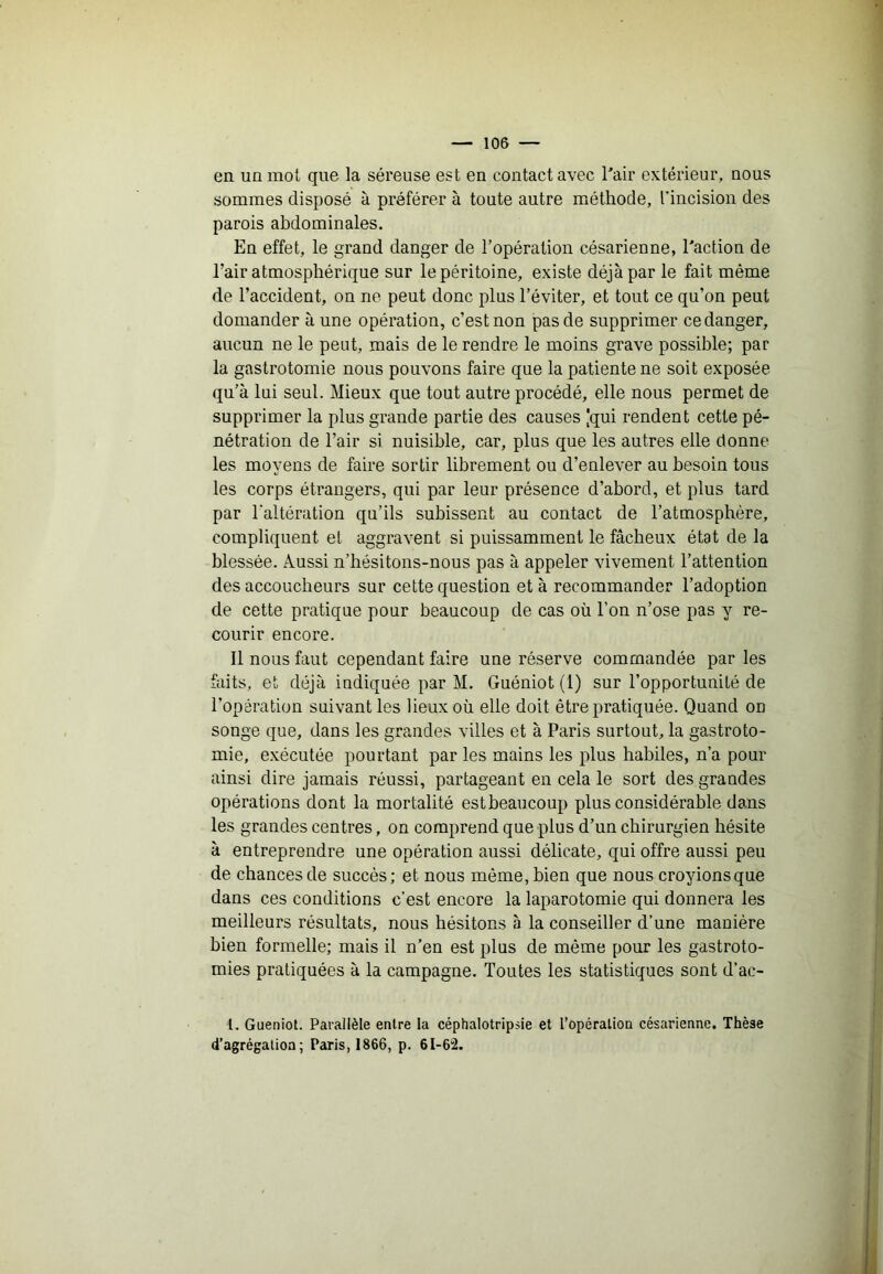 en un mot que la séreuse est en contact avec Tair extérieur, nous sommes disposé à préférer à toute autre méthode, l’incision des parois abdominales. En effet, le grand danger de l’opération césarienne, l'action de l’air atmosphérique sur le péritoine, existe déjà par le fait même de l’accident, on ne peut donc plus l’éviter, et tout ce qu’on peut demander à une opération, c’est non pas de supprimer ce danger, aucun ne le peut, mais de le rendre le moins grave possible; par la gastrotomie nous pouvons faire que la patiente ne soit exposée qu’à lui seul. Mieux que tout autre procédé, elle nous permet de supprimer la plus grande partie des causes 'qui rendent cette pé- nétration de l’air si nuisible, car, plus que les autres elle donne les moyens de faire sortir librement ou d’enlever au besoin tous les corps étrangers, qui par leur présence d’abord, et plus tard par l'altération qu’ils subissent au contact de l’atmosphère, compliquent et aggravent si puissamment le fâcheux état de la blessée. Aussi n’hésitons-nous pas à appeler vivement l’attention des accoucheurs sur cette question et à recommander l’adoption de cette pratique pour beaucoup de cas où l’on n’ose pas y re- courir encore. Il nous faut cependant faire une réserve commandée par les faits, et déjà indiquée par M. Guéniot (1) sur l’opportunité de l’opération suivant les lieux où elle doit être pratiquée. Quand on songe que, dans les grandes villes et à Paris surtout, la gastroto- mie, exécutée pourtant par les mains les plus habiles, n’a pour ainsi dire jamais réussi, partageant en cela le sort des grandes opérations dont la mortalité est beaucoup plus considérable dans les grandes centres, on comprend que plus d’un chirurgien hésite à entreprendre une opération aussi délicate, qui offre aussi peu de chances de succès; et nous même, bien que nous croyions que dans ces conditions c’est encore la laparotomie qui donnera les meilleurs résultats, nous hésitons à la conseiller d’une manière bien formelle; mais il n’en est plus de même pour les gastroto- mies pratiquées à la campagne. Toutes les statistiques sont d’ac- l. Gueniot. Parallèle entre la céphalotripsie et l’opération césarienne. Thèse d’agrégation; Paris, 1866, p. 61-62.