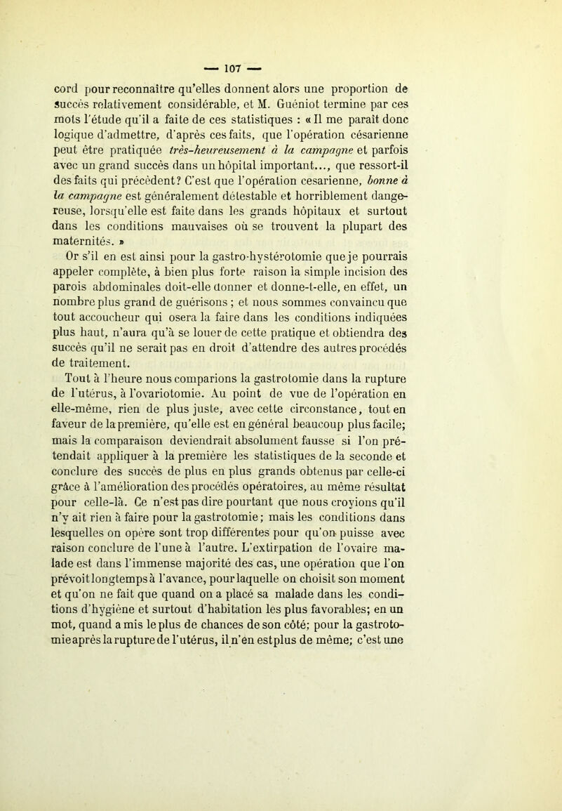 cord pour reconnaître qu’elles donnent alors une proportion de succès relativement considérable, et M. Guéniot termine par ces mots l’étude qu’il a faite de ces statistiques : « Il me paraît donc logique d’admettre, d’après ces faits, que l’opération césarienne peut être pratiquée très-heureusement à la campagne et parfois avec un grand succès dans un hôpital important..,, que ressort-il des faits qui précèdent? C’est que l’opération césarienne, bonne à la campagne est généralement détestable et horriblement dange- reuse, lorsqu’elle est faite dans les grands hôpitaux et surtout dans les conditions mauvaises où se trouvent la plupart des maternités. » Or s’il en est ainsi pour la gastro-hystérotomie que je pourrais appeler complète, à bien plus forte raison la simple incision des parois abdominales doit-elle donner et donne-t-elle, en effet, un nombre plus grand de guérisons ; et nous sommes convaincu que tout accoucheur qui osera la faire dans les conditions indiquées plus haut, n’aura qu’à se louer de cette pratique et obtiendra des succès qu’il ne serait pas en droit d’attendre des autres procédés de traitement. Tout à l’heure nous comparions la gastrotomie dans la rupture de l’utérus, à l’ovariotomie. Au point de vue de l’opération en elle-même, rien de plus juste, avec cette circonstance, tout en faveur de la première, qu’elle est en général beaucoup plus facile; mais la comparaison deviendrait absolument fausse si l’on pré- tendait appliquer à la première les statistiques de la seconde et conclure des succès de plus en plus grands obtenus par celle-ci grâce à l’amélioration des procédés opératoires, au même résultat pour celle-là. Ce n’est pas dire pourtant que nous croyions qu’il n’y ait rien à faire pour la gastrotomie ; mais les conditions dans lesquelles on opère sont trop différentes pour qu’on puisse avec raison conclure de l’une à l’autre. L’extirpation de l’ovaire ma- lade est dans l’immense majorité des cas, une opération que l’on prévoit longtemps à l’avance, pour laquelle on choisit son moment et qu’on ne fait que quand on a placé sa malade dans les condi- tions d’hygiène et surtout d’habitation les plus favorables; en un mot, quand a mis le plus de chances de son côté; pour la gastroto- mie après la rupture de l’utérus, il n’enestplus de même; c’est une