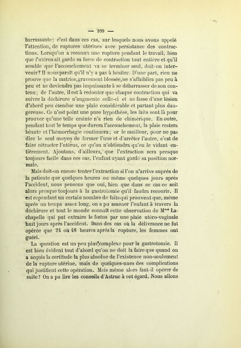 barrassante; c’est dans ces cas, sur lesquels nous avons appelé l’attention, de ruptures utérines avec persistance des contrac- tions. Lorsqu’on a reconnu une rupture pendant le travail, bien que l’utérus ait gardé sa force de contraction tout entière et qu’il semble que l’accouchement va se terminer seul, doit-on inter- venir? Il nous paraît qu’il n’y a pas à hésiter. D’une part, rien ne prouve que la matrice,gravement blessée,ne s’affaiblira pas peu à peu et ne deviendra pas impuissante à se débarrasser de son con- tenu; de l’autre, il est à redouter que chaque contraction qui va suivre la déchirure n’augmente celle-ci et ne fasse d’une lésion d’abord peu étendue une plaie considérable et partant plus dan- gereuse. Ce n’est point une pure hypothèse, les faits sont là pour prouver qu’une telle crainte n’a rien de chimérique. En outre, pendant tout le temps que durera l’accouchement, la plaie restera béante et l’hémorrhagie continuera; or le meilleur, pour ne pas dire le seul moyen de fermer l’une et d’arrêter l’autre, c’est de faire rétracter l’utérus, ce qu’on n’obtiendra qu’en le vidant en- tièrement. Ajoutons, d’ailleurs,' que l’extraction sera presque toujours facile dans ces cas, l’enfant ayant gardé sa position nor- male. Mais doit-on encore tenter l’extraction si l’on n’arrive auprès de la patiente que quelques heures ou même quelques jours après l’accident, nous pensons que oui, bien que dans ce cas ce soit alors presque toujours à la gastrotomie qu’il faudra recourir. Il est cependant un certain nombre de faits qui prouvent que, même après un temps assez long, on a pu amener l’enfant à travers la déchirure et tout le monde connaît cette observation de M“® La- chapelle qui put extraire le fœtus par une plaie utéro-vaginale huit jours après l’accident. Dans des cas où la délivrance ne fut opérée que 24 où 48 heures après la rupture, les femmes ont guéri. La question est un peu plus^complexe pour la gastrotomie. Il est bien évident tout d’abord qu’on ne doit la faire que quand on a acquis la certitude la plus absolue de l’existence non-seulement de la rupture utérine, mais de quelques-unes des complications qui justifient cette opération. Mais même alors faut-il opérer de suite? On a pu lire les conseils d’Astruc à cet égard. Nous allons