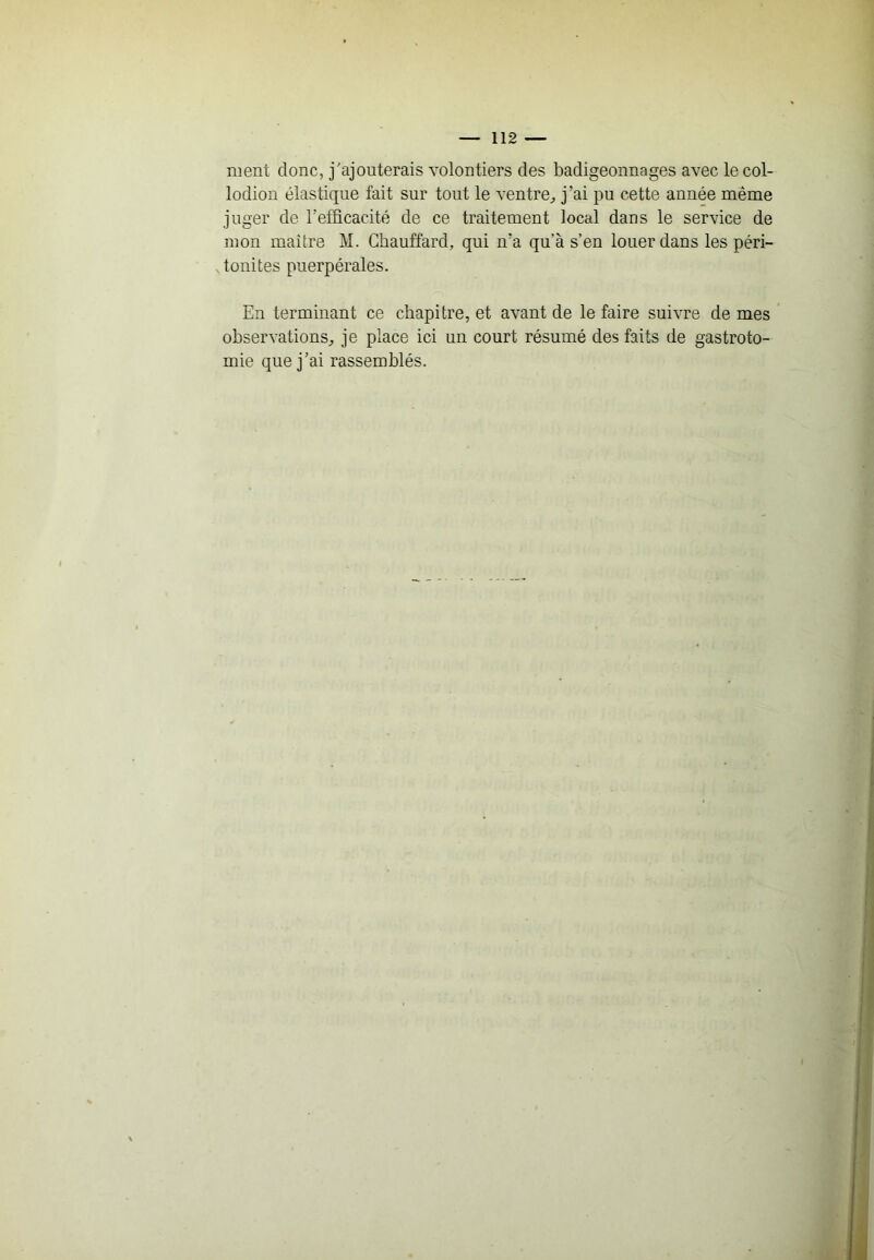 ment donc, j'ajouterais volontiers des badigeonnages avec le col- lodion élastique fait sur tout le ventre^, j’ai pu cette année même juger de l’efficacité de ce traitement local dans le service de mon maître M. Chauffard, qui n’a qu’à s’en louer dans les péri- tonites puerpérales. En terminant ce chapitre, et avant de le faire suivre de mes observations^ je place ici un court résumé des faits de gastroto- mie que j’ai rassemblés.