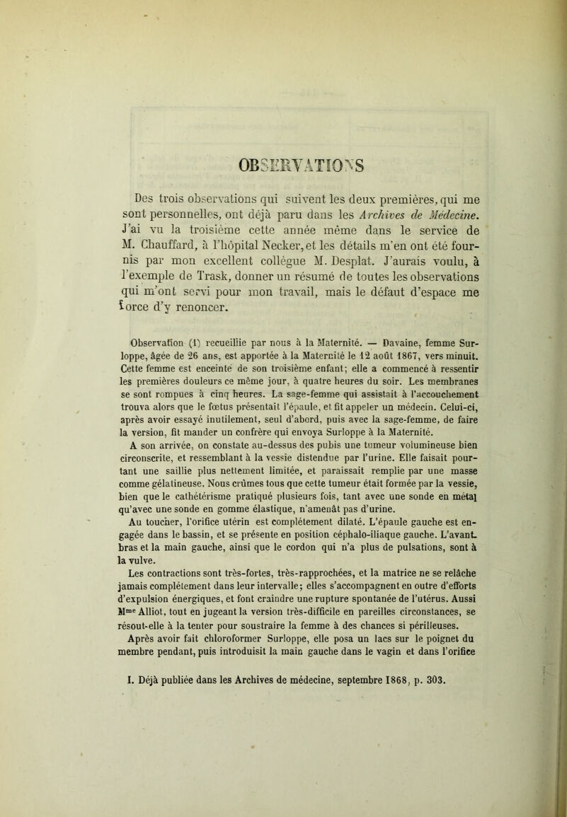 OBSEEYATÎONS Des trois observations qui suivent les deux premières, qui me sont personnelles, ont déjà paru dans les Archives de Médecine. J’ai vu la troisième cette année même dans le service de M. Chauffard, à l’hôpital Necker,et les détails m’en ont été four- nis par mon excellent collègue M. Desplat. J’aurais voulu, à l’exemple de Trask, donner un résumé de toutes les observations qui m’ont servi pour mon travail, mais le défaut d’espace me iorce d’y renoncer. Observation (1) recueillie par nous à la Maternité. — Davaine, femme Sur- loppe, âgée de 26 ans, est apportée à la Maternité le 12 août 1867, vers minuit. Cette femme est enceinte de son troisième enfant; elle a commencé à ressentir les premières douleurs ce même jour, à quatre heures du soir. Les membranes se sont rompues à cinq heures. La sage-femme qui assistait à l’accouchement trouva alors que le foetus présentait l’épaule, et fit appeler un médecin. Celui-ci, après avoir essayé inutilement, seul d’abord, puis avec la sage-femme, de faire la version, fit mander un confrère qui envoya Surloppe à la Maternité. A son arrivée, on constate au-dessus des pubis une tumeur volumineuse bien circonscrite, et ressemblant à la vessie distendue par l’urine. Elle faisait pour- tant une saillie plus nettement limitée, et paraissait remplie par une masse comme gélatineuse. Nous crûmes tous que cette tumeur était formée par la vessie, bien que le cathétérisme pratiqué plusieurs fois, tant avec une sonde en métal qu’avec une sonde en gomme élastique, n’amenât pas d’urine. Au toucher, l’orifice utérin est complètement dilaté. L’épaule gauche est en- gagée dans le bassin, et se présente en position céphalo-iliaque gauche. L’avanL bras et la main gauche, ainsi que le cordon qui n’a plus de pulsations, sont à la vulve. Les contractions sont très-fortes, très-rapprochées, et la matrice ne se relâche jamais complètement dans leur intervalle; elles s’accompagnent en outre d’efibrts d’expulsion énergiques, et font craindre une rupture spontanée de l’utérus. Aussi M“« Alliot, tout en jugeant la version très-difficile en pareilles circonstances, se résout-elle à la tenter pour soustraire la femme à des chances si périlleuses. Après avoir fait chloroformer Surloppe, elle posa un lacs sur le poignet du membre pendant, puis introduisit la main gauche dans le vagin et dans l’orifice I. Déjà publiée dans les Archives de médecine, septembre 1868, p. 303.