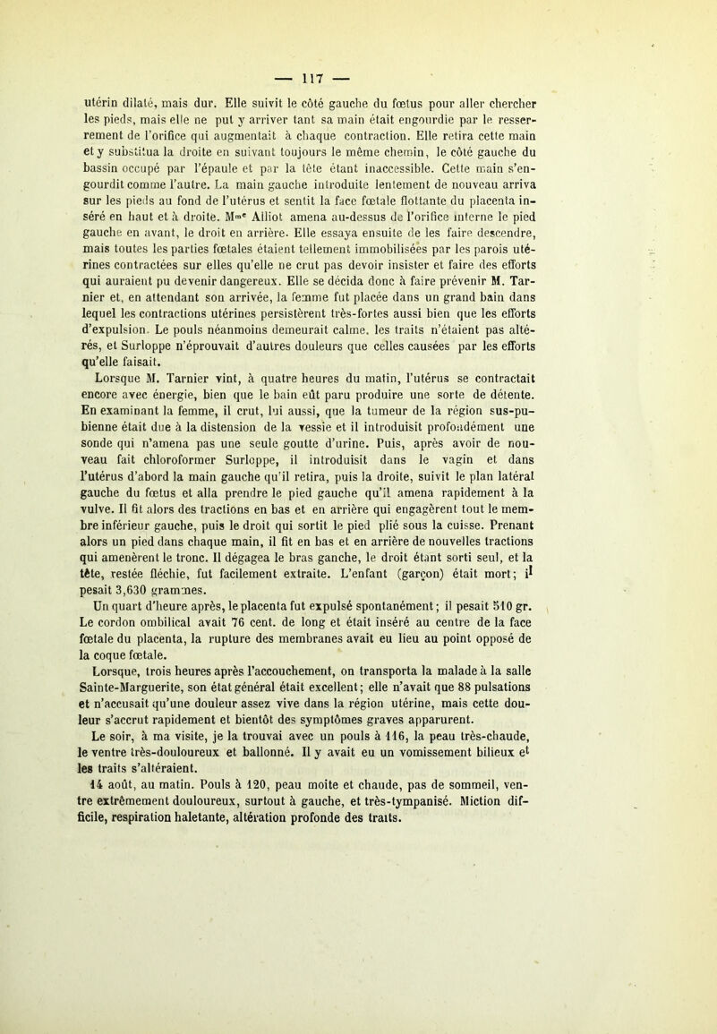 utérin dilaté, mais dur. Elle suivit le côté gauche du fœtus pour aller chercher les pieds, mais elle ne put y arriver tant sa main était engourdie par le resser- rement de l’orifice qui augmentait à chaque contraction. Elle retira cette main et y substitua la droite en suivant toujours le même chemin, le côté gauche du bassin occupé par l’épaule et par la tête étant inaccessible. Cette main s’en- gourdit comme l’autre. La main gauche introduite lentement de nouveau arriva sur les pieds au fond de l’utérus et sentit la face fœtale flottante du placenta in- séré en haut et à droite. M™* Alliot amena au-dessus do l’orifice interne le pied gauche en avant, le droit en arrière. Elle essaya ensuite de les faire descendre, mais toutes les parties fœtales étaient tellement immobilisées par les parois uté- rines contractées sur elles qu’elle ne crut pas devoir insister et faire des efforts qui auraient pu devenir dangereux. Elle se décida donc à faire prévenir M. Tar- nier et, en attendant son arrivée, la femme fut placée dans un grand bain dans lequel les contractions utérines persistèrent très-fortes aussi bien que les efforts d’expulsion. Le pouls néanmoins demeurait calme, les traits n’étaient pas alté- rés, et Surloppe n’éprouvait d’autres douleurs que celles causées par les efforts qu’elle faisait. Lorsque M. Tarnier vint, à quatre heures du matin, l’utérus se contractait encore avec énergie, bien que le bain eût paru produire une sorte de détente. En examinant la femme, il crut, lui aussi, que la tumeur de la région sus-pu- bienne était due à la distension de la vessie et il introduisit profondément une sonde qui n’amena pas une seule goutte d’urine. Puis, après avoir de nou- veau fait chloroformer Surloppe, il introduisit dans le vagin et dans l’utérus d’abord la main gauche qu’il retira, puis la droite, suivit le plan latéral gauche du fœtus et alla prendre le pied gauche qu’il amena rapidement à la vulve. Il fit alors des tractions en bas et en arrière qui engagèrent tout le mem- bre inférieur gauche, puis le droit qui sortit le pied plié sous la cuisse. Prenant alors un pied dans chaque main, il fit en bas et en arrière de nouvelles tractions qui amenèrent le tronc. 11 dégagea le bras gauche, le droit étant sorti seul, et la tète, restée fléchie, fut facilement extraite. L’enfant (garçon) était mort; pesait 3,630 grammes. Un quart d’heure après, le placenta fut expulsé spontanément ; il pesait 510 gr. Le cordon ombilical avait 76 cent, de long et était inséré au centre de la face fœtale du placenta, la rupture des membranes avait eu lieu au point opposé de la coque fœtale. Lorsque, trois heures après l’accouchement, on transporta la malade à la salle Sainte-Marguerite, son état général était excellent; elle n’avait que 88 pulsations et n’accusait qu’une douleur assez vive dans la région utérine, mais cette dou- leur s’accrut rapidement et bientôt des symptômes graves apparurent. Le soir, à ma visite, je la trouvai avec un pouls à H6, la peau très-chaude, le ventre très-douloureux et ballonné. Il y avait eu un vomissement bilieux et les traits s’altéraient. 14 août, au matin. Pouls à 120, peau moite et chaude, pas de sommeil, ven- tre extrêmement douloureux, surtout à gauche, et très-tympanisé. Miction dif- ficile, respiration haletante, altération profonde des traits.