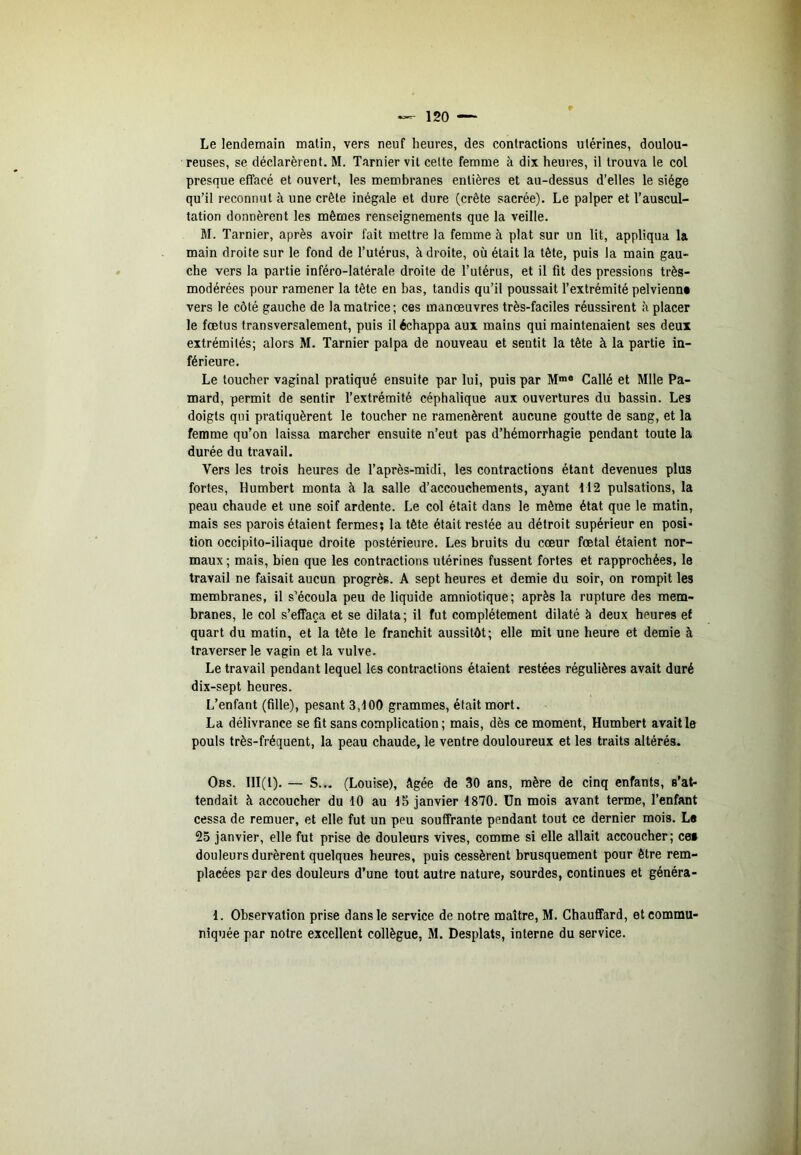 Le lendemain malin, vers neuf heures, des contractions utérines, doulou- reuses, se déclarèrent. M. Tarnier vit celte femme à dix heures, il trouva le col presque effacé et ouvert, les membranes entières et au-dessus d’elles le siège qu’il reconnut à une crête inégale et dure (crête sacrée). Le palper et l’auscul- tation donnèrent les mêmes renseignements que la veille. M. Tarnier, après avoir fait mettre la femme à plat sur un lit, appliqua la main droite sur le fond de l’utérus, à droite, où était la tête, puis la main gau- che vers la partie inféro-latérale droite de l’utérus, et il fit des pressions très- modérées pour ramener la tête en bas, tandis qu’il poussait l’extrémité pelvienn* vers le côté gauche de la matrice ; ces manœuvres très-faciles réussirent ù placer le fœtus transversalement, puis il échappa aux mains qui maintenaient ses deux extrémités; alors M. Tarnier palpa de nouveau et sentit la tête à la partie in- férieure. Le loucher vaginal pratiqué ensuite par lui, puis par Callé et Mlle Pa- mard, permit de sentir l’extrémité céphalique aux ouvertures du bassin. Les doigts qui pratiquèrent le toucher ne ramenèrent aucune goutte de sang, et la femme qu’on laissa marcher ensuite n’eut pas d’hémorrhagie pendant toute la durée du travail. Vers les trois heures de l’après-midi, les contractions étant devenues plus fortes, Humbert monta à la salle d’accouchements, ayant 112 pulsations, la peau chaude et une soif ardente. Le col était dans le même état que le matin, mais ses parois étaient fermes; la tête était restée au détroit supérieur en posi- tion occipito-iliaque droite postérieure. Les bruits du cœur fœtal étaient nor- maux ; mais, bien que les contractions utérines fussent fortes et rapprochées, le travail ne faisait aucun progrès. A sept heures et demie du soir, on rompit les membranes, il s’écoula peu de liquide amniotique; après la rupture des mem- branes, le col s’effaça et se dilata; il fut complètement dilaté à deux heures ef quart du matin, et la tête le franchit aussitôt; elle mit une heure et demie à traverser le vagin et la vulve. Le travail pendant lequel les contractions étaient restées régulières avait duré dix-sept heures. L’enfant (fille), pesant 3,100 grammes, était mort. La délivrance se fit sans complication ; mais, dès ce moment, Humbert avait le pouls très-fréquent, la peau chaude, le ventre douloureux et les traits altérés. Obs. III(l). — S... (Louise), âgée de 30 ans, mère de cinq enfants, s’at- tendait à accoucher du 10 au 15 janvier 1870. Un mois avant terme, l’enfant cessa de remuer, et elle fut un peu souffrante pendant tout ce dernier mois. L« 25 janvier, elle fut prise de douleurs vives, comme si elle allait accoucher; cet douleurs durèrent quelques heures, puis cessèrent brusquement pour être rem- placées par des douleurs d’une tout autre nature, sourdes, continues et généra- 1. Observation prise dans le service de notre maître, M. Chauffard, et commu-