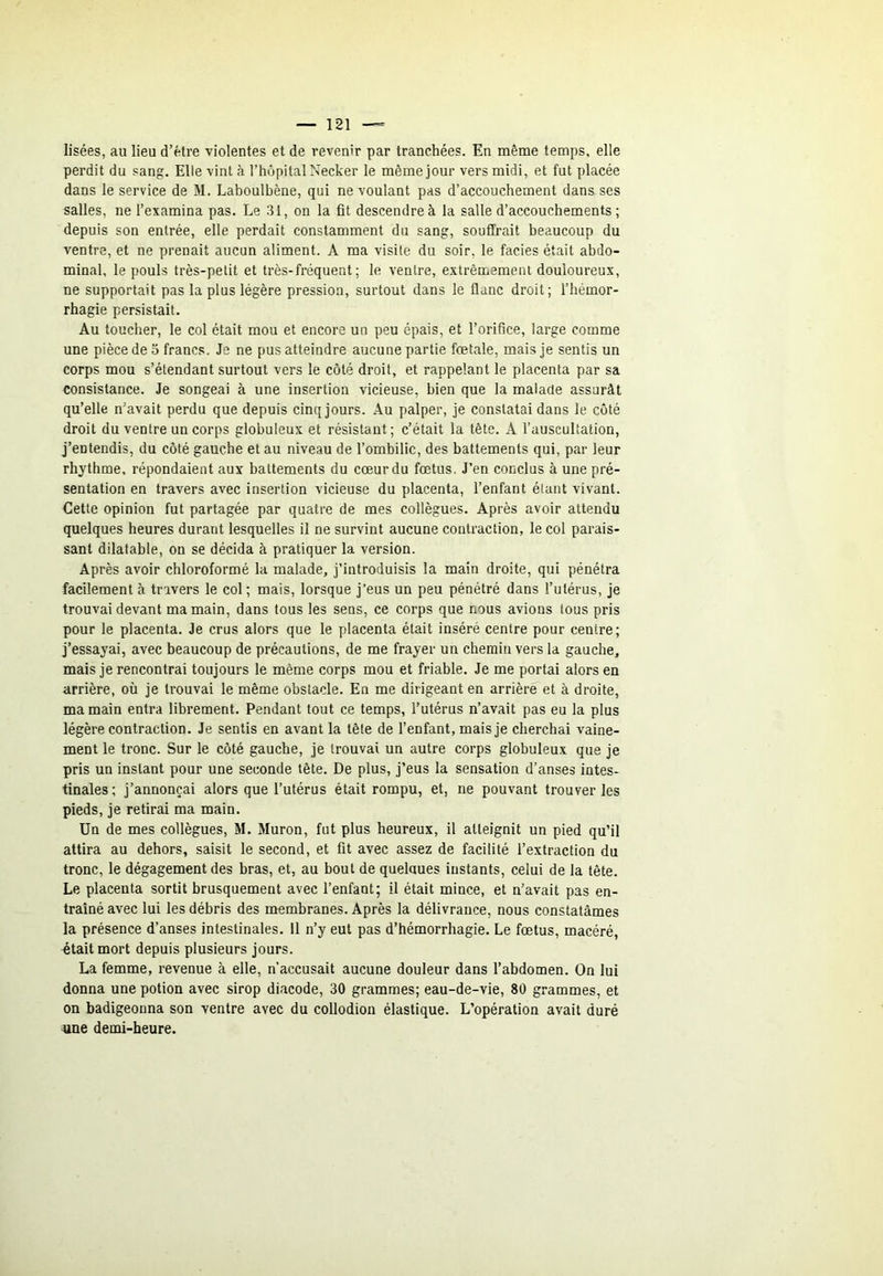 lisées, au lieu d’étre violentes et de revenir par tranchées. En même temps, elle perdit du sang. Elle vint à l’hôpital Necker le même jour vers midi, et fut placée dans le service de M. Laboulbène, qui ne voulant pas d’accouchement dans ses salles, ne l’examina pas. Le 31, on la fit descendre à la salle d’accouchements ; depuis son entrée, elle perdait constamment du sang, souffrait beaucoup du ventre, et ne prenait aucun aliment. A ma visite du soir, le faciès était abdo- minal, le pouls très-petit et très-fréquent ; le ventre, extrêmement douloureux, ne supportait pas la plus légère pression, surtout dans le flanc droit; l’hémor- rhagie persistait. Au toucher, le col était mou et encore un peu épais, et l’orifice, large comme une pièce de 5 francs. Je ne pus atteindre aucune partie fœtale, mais je sentis un corps mou s’étendant surtout vers le côté droit, et rappelant le placenta par sa consistance. Je songeai à une insertion vicieuse, bien que la malade assurât qu’elle n’avait perdu que depuis cinq jours. Au palper, je constatai dans le côté droit du ventre un corps globuleux et résistant; c’était la tête. A l’auscultation, j’entendis, du côté gauche et au niveau de l’ombilic, des battements qui, par leur rhythme, répondaient aux battements du cœurdu fœtus. J’en conclus à une pré- sentation en travers avec insertion vicieuse du placenta, l’enfant étant vivant. Cette opinion fut partagée par quatre de mes collègues. Après avoir attendu quelques heures durant lesquelles il ne survint aucune contraction, le col parais- sant dilatable, on se décida à pratiquer la version. Après avoir chloroformé la malade, j’introduisis la main droite, qui pénétra facilement à travers le col ; mais, lorsque j’eus un peu pénétré dans l’utérus, je trouvai devant ma main, dans tous les sens, ce corps que nous avions tous pris pour le placenta. Je crus alors que le placenta était inséré centre pour centre; j’essayai, avec beaucoup de précautions, de me frayer un chemin vers la gauche, mais je rencontrai toujours le même corps mou et friable. Je me portai alors en arrière, où je trouvai le même obstacle. En me dirigeant en arrière et à droite, ma main entra librement. Pendant tout ce temps, l’utérus n’avait pas eu la plus légère contraction. Je sentis en avant la tête de l’enfant, mais je cherchai vaine- ment le tronc. Sur le côté gauche, je trouvai un autre corps globuleux que je pris un instant pour une seconde tête. De plus, j’eus la sensation d’anses intes- tinales; j’annonçai alors que l’utérus était rompu, et, ne pouvant trouver les pieds, je retirai ma main. Un de mes collègues, M. Muron, fut plus heureux, il atteignit un pied qu’il attira au dehors, saisit le second, et fit avec assez de facilité l’extraction du tronc, le dégagement des bras, et, au bout de quelques instants, celui de la tête. Le placenta sortit brusquement avec l’enfant; il était mince, et n’avait pas en- traîné avec lui les débris des membranes. Après la délivrance, nous constatâmes la présence d’anses intestinales. 11 n’y eut pas d’hémorrhagie. Le fœtus, macéré, était mort depuis plusieurs jours. La femme, revenue à elle, n'accusait aucune douleur dans l’abdomen. On lui donna une potion avec sirop diacode, 30 grammes; eau-de-vie, 80 grammes, et on badigeonna son ventre avec du collodion élastique. L’opération avait duré une demi-heure.