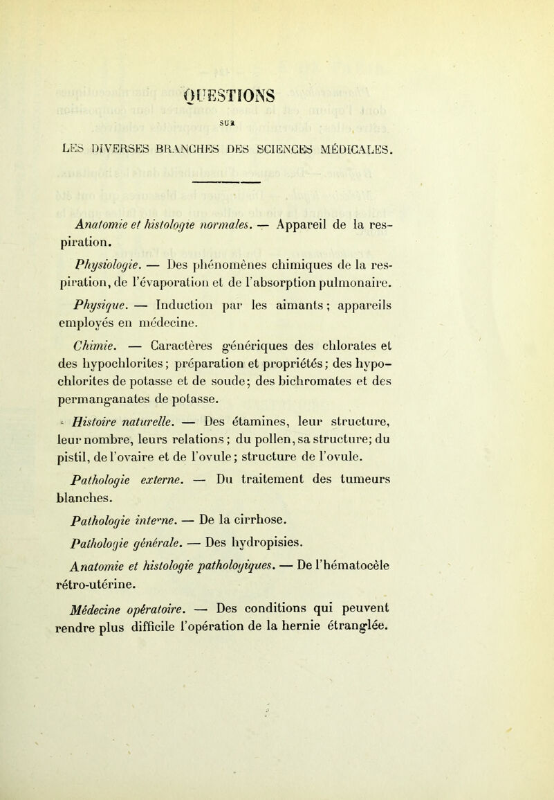 OUESïïONS sua LES DIVERSES BRANCHES DES SCIENCES MÉDICALES. Anatomie et histologie normales. — Appareil de la res- piration. Physiologie. — Des phénomènes chimiques de la res- piration, de l’évaporation et de l’absorption pulmonaire. Physique. — Induction par les aimants ; appareils employés en médecine. Chimie. — Caractères g*énériques des chlorates et des hypochlorites ; préparation et propriétés ; des hypo- chlorites de potasse et de soucie; des bichromates et des permang’anates de potasse. - Histoire naturelle. — Des étamines, leur structure, leur nombre, leurs relations ; du pollen, sa structure; du pistil, de l’ovaire et de l’ovule; structure de l’ovule. Pathologie externe. — Du traitement des tumeurs blanches. Pathologie inte'^'ne. — De la cirrhose. Pathologie générale. — Des hydropisies. Anatomie et histologie pathologiques. — De l’hématocèle rétro-utérine. Médecine opératoire. — Des conditions qui peuvent rendre plus difficile l’opération de la hernie étrang-lée.