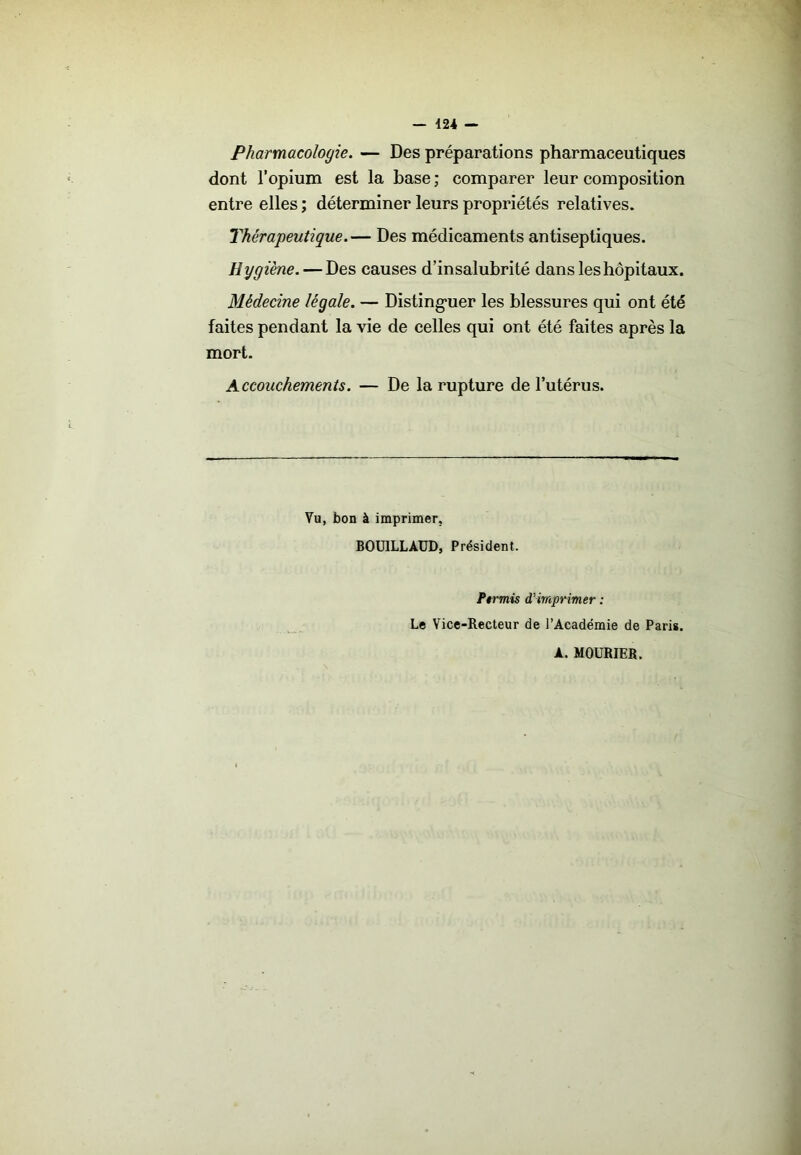 Pharmacologie. — Des préparations pharmaceutiques dont l’opium est la hase ; comparer leur composition entre elles ; déterminer leurs propriétés relatives. Thérapeutique.— Des médicaments antiseptiques. Hygiène. — Des causes d’insalubrité dans les hôpitaux. Médecine légale. — Disting*uer les blessures qui ont été faites pendant la vie de celles qui ont été faites après la mort. Accouchements. — De la rupture de l’utérus. Vu, bon à imprimer, BOUILLAUD, Président. f$rmis d’imprimer : Le Vice-Recteur de l’Académie de Paris. A. MOURIER.