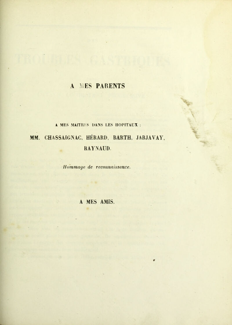 A 31ES PARENTS A MES MAITH! S DANS LES HOPITAUX ; MM. CHASSAÏGÎSAC, HÉRARD, BARTH, JARJAVAY, RAYNAUD. Hommage de reconnaissance. A MES AMIS.