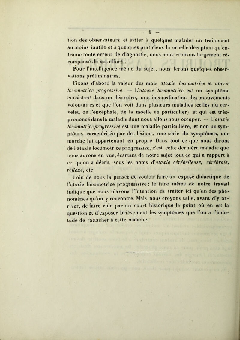 lion des observateurs et éviter à quelques malades un traitement au moins inutile et à quelques praticiens la cruelle déception qu’en- traîne toute erreur de diagnostic, nous nous croirons largement ré- compensé de DOS efforts. Pour rinlelligence même du sujet, nous ferons quelques obser- vations préliminaires. Fixons d’abord la valeur des mots ataxie locomotrice et ataxie locomotrice progressive. — L'ataxie locomotrice est un symptôme consistant dans un désordre, une incoordination des mouvements volontaires et que l’on voit dans plusieurs maladies (celles du cer- velet, de l’encéphale, de la moelle en particulier) et qui est très- prononcé dans la maladie dont nous allons nous occuper. — Vataxie locomotrice progressive est une maladie particulière, et non un sym- ptôme, caractérisée par des lésions, une série de symptômes, une marche lui appartenant en propre. Dans tout ce que nous dirons de l’ataxie locomotrice progressive, c’est cette dernière maladie que nous aurons en vue, écartant de notre sujet tout ce qui a rapport à ce qu’on a décrit - sous les noms d'ataxie cérébelleuse, cérébrale, réflexe, etc. Loin de nous la pensée de vouloir faire un exposé didactique de l’ataxie locomotrice progresssive ; le litre même de notre travail indique que nous n’avons l’intention de traiter ici qu’un des phé- nomènes qu’on y rencontre. Mais nous croyons utile, avant d’y ar- river, de faire voir par un court historique le point où en est la question et d’exposer brièvement les symptômes que l’on a l’habi- tude de rattacher à cette maladie.