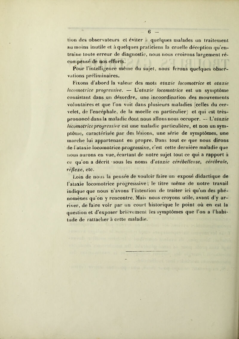 lion des observateurs et éviter à quelques malades un traitement au moins inutile et à quelques praticiens la cruelle déception qu’en- traîne toute erreur de diagnostic, nous nous croirons largement ré- compensé de DOS efforts. Pour rinlelligence même du sujet, nous ferons quelques obser- vations préliminaires. Fixons d’abord la valeur des mots ataxie locomotrice et ataxie locomotrice progressive. — L'ataxie locomotrice est un symptôme consistant dans un désordre, une incoordination des mouvements volontaires et que l’on voit dans plusieurs maladies (celles du cer- velet, de l’encéphale, de la moelle en particulier) et qui est très- prononcé dans la maladie dont nous allons nous occuper. — Vataxie locomotrice progressive est une maladie particulière, et non un sym- ptôme, caractérisée par des lésions, une série de symptômes, une marche lui appartenant en propre. Dans tout ce que nous dirons de l’ataxie locomotrice progressive, c’est cette dernière maladie que nous aurons en vue, écartant de notre sujet tout ce qui a rapport à ce qu’on a décrit - sous les noms d'ataxie cérébelleuse, cérébrale, réflexe, etc. Loin de nous la pensée de vouloir faire un exposé didactique de l’ataxie locomotrice progresssive ; le litre même de notre travail indique que nous n’avons l’intention de traiter ici qu’un des phé- nomènes qu’on y rencontre. Mais nous croyons utile, avant d’y ar- river, de faire voir par un court historique le point où en est la question et d’exposer brièvement les symptômes que l’on a l’habi- tude de rattacher à cette maladie.