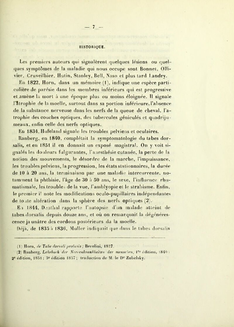 HISTORIQÜE. Les premiers auteurs qui signalèrent quelques lésions ou quel- ques symptômes de la maladie qui nous occupe sont Bonnet, Olli- vier, Cruveilhier, Hulin, Stanley, Bell, Naso et plus tard Landry. En 1822, Horn, dans un mémoire (1), indique une espèce parti- cidière de parésie dans les membres inférieurs qui est progressive et amène la mort à une époque plus ou moins éloignée. Il signale rStrophie de la moelle, surtout dans sa portion inférieure, l’absence de la substance nerveuse dans les nerfs de la queue de cheval, l’a- trophie des couches optiques, des tubercules géniculés et quadriju - meaux, enfin celle des nerfs optiques. Eu 1834, Hufeland signale les troubles pelviens et oculaires. Ranberg, en 1840, complétait la symptomatologie du tabes dor- salis, et en (851 il en donnait un exposé magistral. On y voit si- gnalés les douleurs fulgurantes, l’anesthésie cutanée, la perte de la notion des mouvements, le désordre de la marche, l’impuissance, les troubles pelviens, la progression, les états stationnaires, la durée de 10 à 20 ans, la terminaison par une maladie intercurrente, no- tamment la phthisie, l’âge de 30 à 50 ans, le sexe, l’influence rhu- matismale, les troubles de la vue, l’arnblyopieel le strabisme. Enfin, le premier i! note les modifications oculo-pupillaires indépendantes de toute altération dans la sphère des nerfs opticjues (2). Eu 1844, Dentbal rapporte l’autopsie d’un malade atteint de tabes dorsaüs depuis douze ans, et où on renjarquait la dégénéres- cence ja unâlre des cordons postérieurs da la moelle. Déjà, de 1835 à 1830, Muller indiquait cpie dans le tabes dorsaüs (t; Horn, de Tabe. dorsaÜ prolasis ; Berolini, (827. (2) Ranberg, der Ncrveiikranblieil.eii der menschen. H® édition, 2® édition, 1851 ; 3® édition 1857 ; traduction de M. le D'' Zuitelsky.