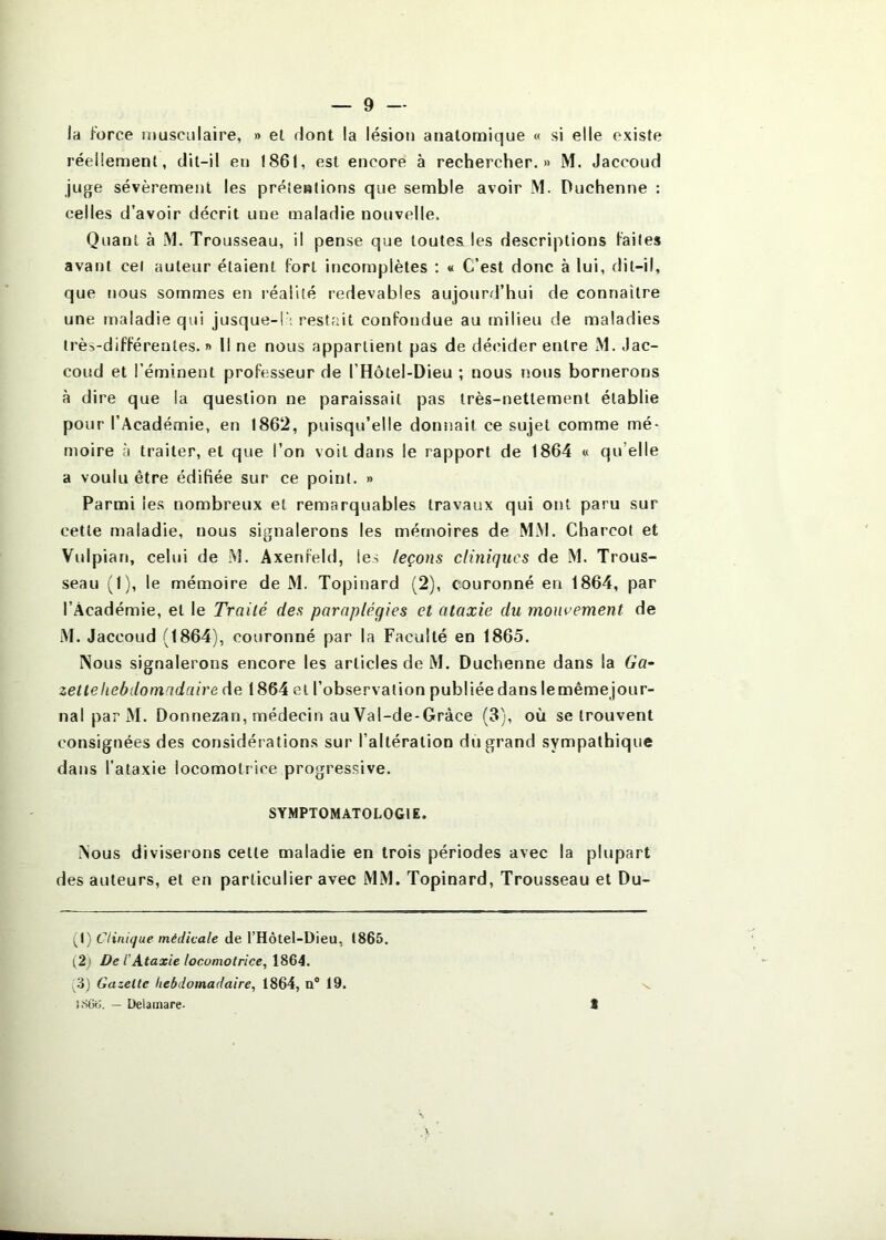 la force musculaire, » el dont la lésion anatomique « si elle existe réellement, dit-il en I86t, est encore à rechercher.» M. Jaccoud juge sévèrement les prétentions que semble avoir M. Duchenne : celles d’avoir décrit une maladie nouvelle. Quant à M. Trousseau, il pense que toutes les descriptions laites avant cel auteur étaient fort incomplètes : « C’est donc à lui, dit-il, que tious sommes en réalité redevables aujourd’hui de connaître une maladie qui jusque-l'; restait confondue au milieu de maladies très-différentes. » Il ne nous appartient pas de décider entre M. Jac- coud et l’éminent professeur de l’Hôtel-Dieu ; nous nous bornerons à dire que la question ne paraissait pas très-nettement établie pour l’Académie, en 1862, puisqu’elle donnait ce sujet comme mé- moire à traiter, et que l’on voit dans le rapport de 1864 « qu’elle a voulu être édifiée sur ce point. » Parmi les nombreux et remarquables travaux qui ont paru sur cette maladie, nous signalerons les mémoires de MiM. Charcot et Vulpian, celui de M. Axenfeld, les leçons cliniques de M. Trous- seau (I), le mémoire de M. Topinard (2), couronné en 1864, par l’Académie, el le Traité des paraplégies et ataxie du mouvement de M. Jaccoud (1864), couronné par la Faculté en 1865. Nous signalerons encore les articles de M. Duchenne dans la Ga- zette liebdomidaire de 1864 el l’observation publiée dans lemêmejour- nal par M. Donnezan, médecin au Val-de-Gràce (3), où se trouvent consignées des considérations sur l’altération du grand sympathique dans l’ataxie locomotrice progressive. SYMPTOMATOLOGIE. Nous diviserons cette maladie en trois périodes avec la plupart des auteurs, et en particulier avec MM. Topinard, Trousseau et Du- {\) Clinique médicale de l’Hôtel-Dieu, 1865. (2 ' De l’Ataxie locomotrice^ 1864. ^3) Gazette hebdomadaire, 1864, a® 19. i.Stk;. — Delainare- t