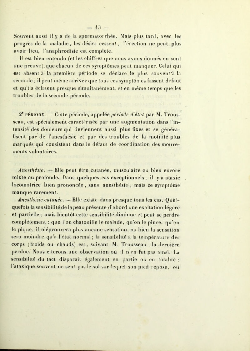 Souvent aussi il y a de !a speruîatorrhée. Mais plus tard, avec les progrès de !a maladie, les désirs cessent, l’érection ne peut plus avoir lieu, l’anaphrodisie est complète. Il est bien entendu (et les chiffres cpje nous avons donnés en sont une preuv(»),que chacun de ces symptômes peut manqiîer. Celui qui est absent à la première période se déclare le plus souvent'à la seconde; il peut mêtîie arriver que tous ces symptômes fassent défaut et qu’ils éclatent presque simultanément, et en même temps que les troubles de la seconde période. 2* PÉRIODE. — Cette période, appelée période d'élnl par M. Trous- seau, est spécialement caractérisée par une augmentation dans l’in- tensité des douleurs qui deviennent aussi plus fixes et se généra- lisent par de l’anesthésie et par des troubles de la motilité plus marqués qui consistent dans le défaut de coordination des mouve- ments volontaires. Anesthésie. —Elle peut être cutanée, musculaire ou bien encore mixte ou profonde. Dans quelques cas exceptionnels, il y a ataxie locomotrice bien prononcée , sans anesthésie , mais ce symptôme manque rarement. Anesthésie cutanée. — Elle existe; dans presque tous les cas. Quel- quefois la sensibilité de la peau présente d’abord une exaltation légère et partielle; mais bientôt cette sensibilité diminue et peut se perdre complètement : que l’on chatouille le malade, qu’on le pince, qu'on le pique, il n’éprouvera plus aucune sensation, ou bien la sensation sera moindre qu’à l’état normal ; la sensibilité à la température des corps (froids ou chauds) est, suivant M. Trousseau, la dernière perdue, INous citerons une observation où il n’en fut pas ainsi. La sensibilité du tact disparaît également en partie ou en totalité : l’ataxique souvent ne sent pas le sol sur lequel son pied repose, ou