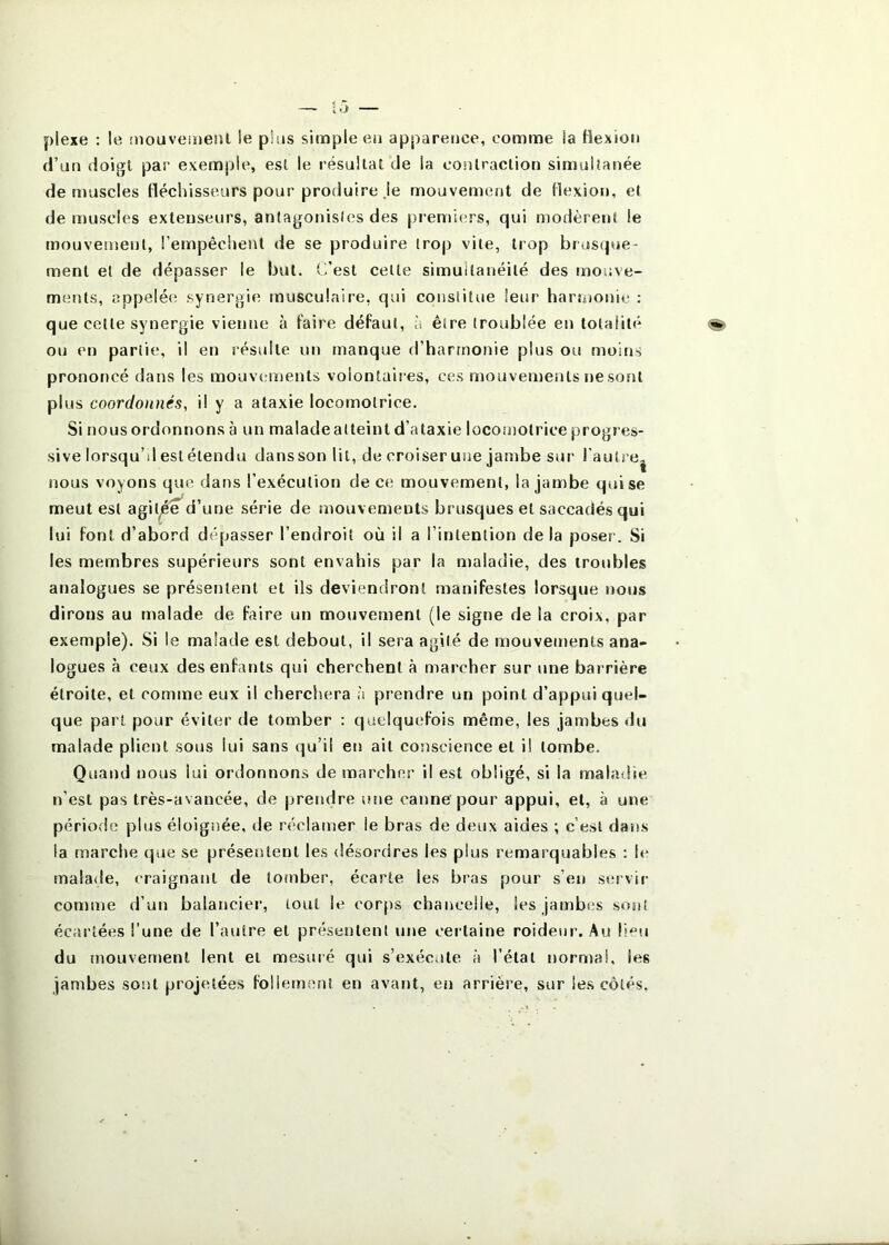 piexe : le înouvemeiil le plus simple en apparence, comme la Hexion d’un doigl par exemple, est le résultat de la contraction simultanée démuselés fléchisseurs pour produire Je mouvement de flexion, et de muscles extenseurs, antagonistes des premiers, qui modèrent le mouvement, l’empêchent de se produire trop vile, trop brusque- ment et de dépasser le but. C’est celle simuilanéilé des mouve- ments, appelée synergie musculaire, qui constitue leur harmonie ; que celle synergie vienne à faire défaut, à être troublée en totalité ou en partie, il en résulte un manque d’harmonie plus ou moins prononcé dans les mouvements voiontaiies, ces mouvements t)e sont plus coordonnés, il y a ataxie locomotrice. Si nous ordonnons à un malade atteint d’ataxie locotnolrice progres- sive lorsqu’il eslélendu dansson lit, de croiser une jambe sur rautre| nous voyons que dans l’exécution de ce mouvement, la jambe qui se meut est agil^d’une série de mouvements brusques et saccadés qui lui font d’abord dépasser l’endroit où il a l’intention de la poser. Si les membres supérieurs sont envahis par la maladie, des troubles analogues se présentent et ils deviendront manifestes lorsque nous dirons au malade de faire un mouvement (le signe de la croix, par exemple). Si le malade est debout, il sera agité de mouvements ana- logues à ceux des enfants qui cherchent à marcher sur une barrière étroite, et comme eux il cherchera à prendre un point d’appui quel- que part pour éviter de tomber : quelquefois même, les jambes du malade plient sous lui sans qu’il en ail conscience et il tombe. Quand nous lui ordonnons de marcher il est obligé, si la maladie n’est pas très-avancée, de prendre une canne’pour appui, et, à une période; plus éloignée, de réclamer le bras de deux aides ; c’est dans la marche que se présentent les désordres les plus remarquables : h* malade, craignant de tomber, écarte les bras pour s’en servir comme d’un balancier, tout le corps chancelle, les jambes sont écartées l’une de l’autre et présentent une certaine roideur. Au li‘u du mouvement lent et mesuré qui s’exéciite à l’état normal, les jambes sont projetées follement en avant, en arrière, sur les côtés.