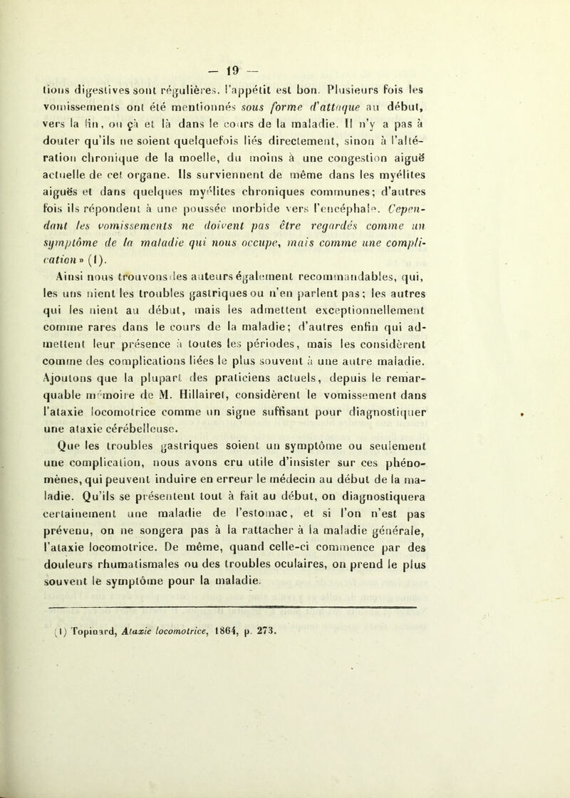 lions digestives sont régulières, i’appélit est bon. Plusieurs fois les vomissements ont été mentionnés sous forme d'attaque au début, vers la Hn, ou çà et là dans le cours de la maladie. Il n’y a pas à douter qu’ils ne soient quelquefois liés directement, sinon à l’alté- ration chronique de la moelle, du moins à une congestion aiguë actuelle de ce! organe. Ils surviennent de même dans les myélites aiguës et dans quelques myélites chroniques communes; d’autres fois ils répondent à une poussée morbide vers l’encéphale. Cepen- dant tes vomissements ne doivent pas être regardés comme un sijmptôme de la maladie qui nous occupe, mais comme une compli- cation » (I). Ainsi nous trouvonsdes auteurs également recommarïdabies, qui, les uns !)ient les troubles gastriques ou n’en parlent pas; les autres qui les nient au début, mais les admettent e.xceptionnellement comme rares dans le cours de la maladie; d’autres enfin qui ad- mettent leur présence à toutes les périodes, mais les considèrent comme des complications liées le plus souverit à une autre maladie. Ajoutons que la plupart des praticiens actuels, depuis le remar- quable mémoire de M. Hillairel, considèrent le vomissement dans l’ataxie locomotrice comme un signe suffisant pour diagnostiquer une ataxie cérébelleuse. Que les troubles gastriques soient un symptôme ou seulement une complication, nous avons cru utile d’insister sur ces phéno- mènes, qui peuvent induire en erreur le médecin au début de la ma- ladie. Qu’ils se présentent tout à fait au début, on diagnostiquera certainement une maladie de l’estomac, et si l’on n’est pas prévenu, on ne songera pas à la rattacher à la maladie générale, l’ataxie locomotrice. De même, quand celle-ci commence par des douleurs rhumatismales ou des troubles oculaires, on prend le plus souvent le symptôme pour la maladie. Ij Topiaard, Ataxie locomotrice, 1864, p. 27-3.