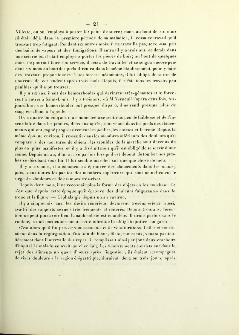 Villette, ou on l’employa à porter les pains de sucre ; mais, au bout de six mois (il était déjà dans la première période de sa maladie) , il cessa ce travail qu’il trouvait trop Patiganl. Pendant six autres mois, il ne travailla pas, se reposa, prit des bains de vapeur et des fumigations. 11 entra (il y a trois ans et demi) dans une scierie où i! était employé à porter les pièces de bois; au bout de quelques mois, ne pouvant faire sou service, il cessa de travailler et se soigna encore pen- dant six mois au boutdes(|uels il rentra dans le même établissement pour y faire des travaux proportionnés à ses forces; néanmoins, il fut obligé de sortir de nouveau de cet endroit après trois mois. Depuis, i! a fait tous les travaux peu pénibles qu’il a pu trouver. Il y a six ans, il eut des bémorrhoides qui devinrent très-gênantes et le forcè- rent à entrer à Saint-Louis, il y a Iroisans, où M.Verneuil l’opéra deux fois. Au- jourd’hui, ces hémorrhoides ont presque disparu, i! ne rend presque plus de sang en allant à la selle. Il y a quatre ou cinq ans il a commencé à se sentir un peu de faiblesse et de l’in- sensibilité dans les jambes, deux ans après, sont venus dans les pieds des élance- ments qui ont gagné progre.ssivement les jambes, les cuisses et le tronc. Depuis la même époque environ, il ressentit dansles membres inférieurs des douleurs qu’il compare à des morsures de chiens; les troubles de la marche sont devenus de plus en plus manifestes, et il y a dix-huit mois qu’il est oldigé de se servir d’une canne. Depuis un an, il lui arrive parfois lorsqu’il est debout de tomljer, ses jam- bes se dérobant sous lui. Il lui semble marcher sur quelque chose de mou. Il y a six mois, il a commencé à éprouver des élancements dans les mains, puis, dans toutes les parties des membres supérieurs qui sont actiieliement le siège de douleurs et de crampes très-vives. Depuis deux mois, il ne reconnaît plus la forme des objets eu les louchatU. Ce n’est que depuis cette époque qu’il éprouve des douleurs fulgurantes dans le tronc et la figure. — Céphalalgie depuis un an environ. Il y a cinq ou six ans, les désirs vénériens devinrent très-impérieux; aussi, avait-il des rapports sexuels très-fréquents et réitérés. Depuis trois ans, l’érec- tion ne peut plus avoir lieu, i’anaphrodisie est complète. 11 urine parfois sans le vouloir, la nuit |)articulièiement; celte infirmité l’aobiigé à quitter son garni. C’est alors qu’il fut pris de vomissements et de vomituritions. Celles-ci consis- taient dans la régurgitation d’un liquide blanc, filant, mousseux, venant particu- lièrement dans l’intervalle des rej)as: il remplissait ainsi par jour deux crachoirs d’hôpital Je malade eu avait un cliez lui). Les vomissements consistaient dans le rejet des aliments un quart d’heure après l’ingestion ; ils étaient accompagnés de vives douleurs à la région épigastrique, duraient deux ou trois jours, après