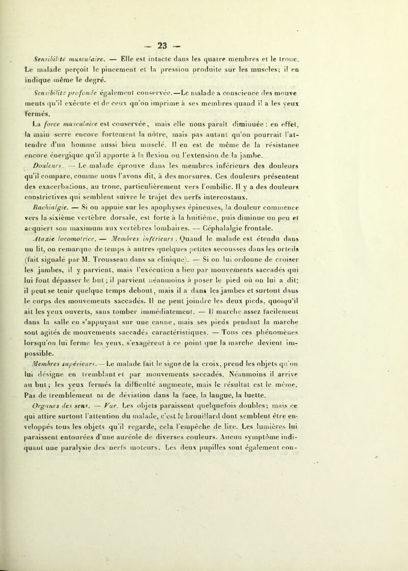 SensUûl’té musculaire. — Elle est intacte dans les quatre membres et le tronc. Le malade perçoit le pincement et la pression produite sur les muscles; il en indique même le degré. Sensibilité profonde également conservée.—Le malade a conscience des mnuve ments qu’il exécute et de ceux qu’on imprime à ses membres quand il a les veux fermés. La force musculaire est conservée, mais elle nous paraît diminuée : en effet, la main serre encore fortement la nôtre, mais pas autant qu'on pourrait l’at- tendre d’un homme aussi bien musclé, il en est de même de la résistance encore énergique qu’il apporte à la flexion ou l’extension de la jambe. Douleurs. —Le malade éprouve dans les membres inférieurs des douleurs qu’il compare, comme nous l’avons dit, à des morsures. Ces douleurs présentent des exacerbations, au tronc, particulièrement vers l’ombilic. Il v a des douleurs constrictives qui semblent suivre le trajet des nerfs intercostaux. Rachialgie. — Si on appuie sur les apophyses épineuses, la douleur commence vers la sixième vertèbre dorsale, est forte à la buitième, puis diminue un peu et acquiert son maximum aux vertèbres lombaires. — Céphalalgie frontale. Ataxie locomotrice. — Membres inférieurs . Quand le malade est étendu dans un lit, on remar<|ue de temps à autres quelques petites secousses dans les orteils (fait signalé par M. Trousseau dans sa clinique). — Si on lui ordonne de croiser les jambes, il y parvient, mais l’exécution a lieu par mouvements saccadés qui lui fout dépasser le but ; il parvient néanmoins à |)oser le pied où ou lui a tlil; il peut se tenir quelque temps debout, mais il a dans les jambes et surtout dans le. corps des mouvements saccadés. Il ne |)eul joiudi e les deux pieds, quoiqu’il ait les yeux ouverts, sans tomber immédiatement. — Il marche assez facilement dans la salle en s’appuyant sur une canne, mais ses pieds pendant la marche sont agités de mouvements saccadés caractéristiques. — Tous ces phénomènes lorsqu’on lui ferme les yeux, s’exagèrent à ce point (|ue la marche devient im- possible. Membres supérieurs.— Le malade fait le signe de la croix, prend les objets qu’on lui désigne en tremblant et par mouvements saccadés. Néanmoins il arrive au but; les yeux fermés la difficulté augmente, mais le résultat est le même. Pas de tremblement ni de déviation dans la face, la langue, la luette. Organes des sens. — /^we. Les objets paraissent quelquefois doubles; mais ce qui attire surtout l’attention du malade, c’est le brouillard dont semblent être en- veloppés tous les objets qu’il regarde, cela l’empêche de lire. Les lumières lui paraissent entourées d’une auréole de diverses couleurs. Aucun symptôme indi- quant une paralysie des nerfs moteurs. Les deux pupilles sont également con-