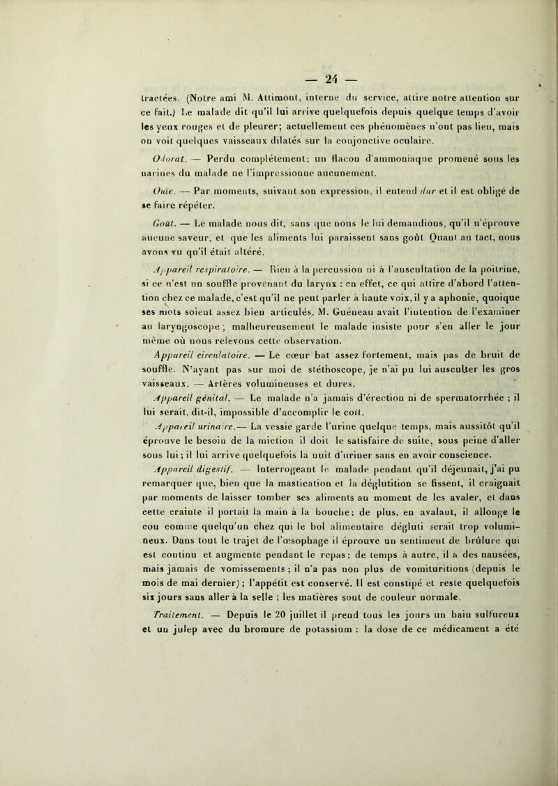 Iraclées. (Noire ami iM. Aüituonl, interue du service, attire uolre alleatioti sur ce fait.) Le malade dit qu’il lui arrive quelquefois de|)uis quelque temps d’avoir les yeux rouj^es et de pleurer; actuelleme[it ces phénomènes n’ont pas lieu, mais on voit quelques vaisseaux dilatés sur la conjonctive oculaire. Olorat. — Perdu complètement; un flacon d’ammoniaque promené sous les narines du malade ne l’impressionne aucunement. Ouïe. — Par moments, suivant son expression, il entend dur et il est obligé de se faire répéter. Goal. — Le malade nous dit, sans que nous le lui demandions, qu’il n’éprouve aucune saveur, et que les aliments lui paraissent sans goût Quant au tact, nous avons vu qu’il était altéré. .-/jifiareit rcapiraloire. — Rien à la percussion ni à l’auscultation de la j)oilrine, si ce n’est un souffle provenant du larynx : en effet, ce qui attire d’abord l’atten- tion chez ce malade, c’est qu’il ne peut parler à haute voix, il y a aphonie, quoique ses mots soient assez bien articulés. 1V1. Guéneau avait l'intention de l’examiner au laryngoscope; malheureusement le malade insiste pour s’en aller le jour même où nous relevons cette observation. Appareil circn/aloire. — Le cœur bat assez fortement, mais pas de bruit de souffle. N’ayant pas sur moi de stéthoscope, je n’ai pu lui auscuUer les gros vaisseaux. — Artères volumineuses et dures. .Appareil génital. — Le malade n’a jamais d’érection ni de spermatorrhée ; il lui serait, dit-il, impossible d’accomplir le coit. ' .Appareil urinaire.— La vessie garde l’urine quelque temps, mais aussitôt qu’il éprouve le besoin de la miction il doit le satisfaire de suite, sous peine d’aller sous lui ; il lui arrive quelquefois la nuit d’uriner sans en avoir conscience. Appareil digestif. — Interrogeant le malade pendant qu’il déjeunait, j’ai pu remarquer que, bien que la mastication et la déglutition se. fissent, il craignait par moments de laisser tomber ses aliments au moment de les avaler, et dans cette crainte il portail la main à la bouche; de plus, eu avalant, il allonge le cou comme quelqu’un chez qui le bol alimentaire dégluti serait trop volumi- neux. Dans tout le trajet de l’œsophage il éprouve un sentiment de brûlure qui est continu et augmente pendant le repas; de temps à autre, il a des nausées, mais jamais de vomissements ; il n’a pas non plus de vomiluritions (depuis le mois de mai dernier) ; l’appétit est conservé. 11 est constipé et reste quelquefois six jours sans aller à la selle ; les matières sont de couleur normale. Traitement. — Depuis le 20 juillet il prend tous les jours un bain sulfureux et un julep avec du bromure de potassium : la dose de ce médicament a été