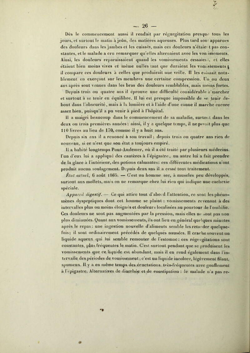Dès le commeucement aussi il leudail par régurgitaliou presque tous les jours, et surtout le matin à jeun, des matières aqueuses. Plus lard son' apparues des douleurs dans les jambes et les cuisses, mais ces douleurs n’étaiet t pas con- stantes, et le malade a cru remarquer qu’elles alternaient avec les voniissements. Ainsi, les douleurs reparaissaient quand les vomissements cessaieni, et elles étaient bien moins vives et même nulles tant que duraient les vomissements 5 il compare ces douleurs à celles que produirait une vrille. Tl les calmait nota- blement en exerçant sur les membres une certaine compression. Tin pu deux ans après sont venues dans les bras des douleurs semblables, mais moins fortes. Depuis trois ou quatre ans il éprouve une difficulté considérable à'rparcher et surtout à se tenir en équilibre. 11 lui est presque impossible de se tenir de- bout dans l’obscurité, mais à la lumière et à l’aide d’une canne il marche encore assez bien, puisqu’il a pu venir à pied à l’hopilal. Il a maigri beaucoup dans le commencement de sa maladie, surtout dans les deux ou trois premières années: ainsi, il y a quelque temps, il nepe.«alt plus que 110 livres au lieu de 170, comme il y a huit ans. Depuis six ans il a renoncé à son travail ; depuis trois ou quatre ans rien de nouveau, si ce n’est que son état a toujours empiré. Il a habité longtemps Pont-Audemer, où il a été traité par plusieurs médecins, l’un d’eux lui a appliqué des cautères à l’épigastre, un autre lui a fait prendre de la glace à l’intérieur, des potions calmantes: ces différentes médications n’ont produit aucun soulagement. Depuis deux ans il a cessé tout traitement. Élut actuel^ 6 août l865. — C’est un homme sec, à muscles peu développés, surtout aux mollets, mais on ne remarque chez lui rien qui indique une cachexie spéciale. Appareil digestif. — Ce qui attire tout d’abord l’attention, ce sont les phéno- mènes dyspeptiques dont cet homme se plaint : vomissements revenant à des intervalles plus ou moins éloignés et douleurs localisées au pourtour de l’ombilic. Ces douleurs ne sont pas augmentées par la pression, mais elles ne sont pas non plus diminuées. Quant aux vomissements, ils ont lieu en général quelques minutes après le repas: une ingestion nouvelle d’aliments semble les retaider quelque- fois; il sont ordinairement précédés de quelques nausées. Il crache souvent un liquide aqueux qui lui semble remonter de l’estomac: ces régnigilations sont constantes, pjlus fréquentes le malin. C’est surtout pendant que se j.'roduisent les vomissements que ce liquide est abondant, mais il en rend également dans l'iu- lervaile des périodes de vomissement ; c’est un liquide incolore, légèrement filant, spumeux. 11 y a en même temps des éructations t>ès-fi équeules avec gonflement à l’épigastre. Alternatives de dia^rrhée et de eo-astipation : le malade n’a pas re-