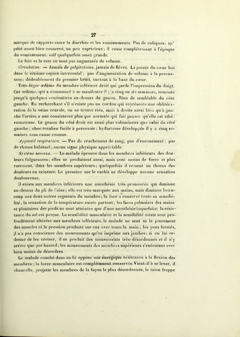 marqué d-e ra|)|)orls entre la diarrhée et les vomissements. Pas de coliques; ap |)étit assez bien conservé, un peu capricieux; il cesse complètement à l’époque du vomissement; soiP quelquefois assez t^rande. Le foie et la rate ne sont pas augmentés de volume. Circulation. — Jamais de palpitations, jamais de fièvre. La pointe du cœur bat dans le sixième espace intercostal; pas d’augmentation de volume à la percus- sion; dédoublement du premier bruit, surtout à la base du cœur. Très-léger œdème du membre inférieur droit qui garde l’impression du doigt. Cet œdème, qui a commencé à se manifester il y’a cinq ou six semaines, remonte jusqu’à quelques centimètres au-dessus du genou. Rien de semblable du côté gauche. En recherchant s’il n’existe pas un cordon qui représente une oblitéra- ration de la veine crurale, on ne trouve rien, mais à droite aussi bien qu'à gau- che l’artère a une consistance plus que normale qui fait penser qu’elle est athé- romateuse. Le genou du côté droit est aussi plus volumineux que celui du côté gauche; choc rotulien facile à percevoir; hydartrose développée il y a cinq se- maines sans cause connue. Appareil respiratoire. — Pas de crachement de sang, pas d’enrouement; pas de rhume habituel ; aucun signe physique appréciable. Système nerveux. — Le malade éprouve dans les membres inférieurs des dou- leurs fulgurantes; elles se produisent aussi, mais avec moins de force et plus rarement, dans les membres supérieurs; quelquefois il ressent au thorax des douleurs en ceinture. La pression sur le rachis ne développe aucune sensation douloureuse. Il existe aux membres inférieurs une anesthésie très-prononcée qui diminue au-dessus du pli de l’aine; elle est très-marquée aux mains, mais diminue beau- coup aux deux autres segments du membre; la face a conservé toute sa sensibi- lité, la sensation de la température existe partout; les faces palmaires des mains et plantaires des pieds ne sont atteintes que d’une anesthésie imparfaite; la résis- tance du sol est perçue. La sensibilité musculaire et la sensibilité mixte sont pro- fondément altérées aux membres inférieurs, le malade ue sent ni le pincement des muscles ni la pression produite sur eux avec toute la main ; les yeux fermés, il n’a pas conscience des mouvements qu’on imprime aux jambes; si on lui or- donne de les croiser, il se produit des mouvements très-désordonnés et il n’y arrive que par hasard; les mouvements des membies supérieurs s’exécutent avec bien moins de désordres. Le malade couché dans un lit oppose une énergiqùe résistance à la flexion des membres ; la force musculaire est complètement conservée.Vient-il à se lever, il chancelle, projette les membres de la façon la plus désordonnée, le talon frappe