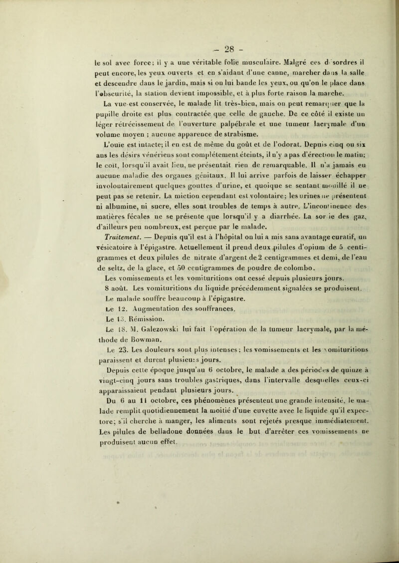 le sol avec force; il y a uae véritable folie musculaire. Malgré ces d. sordres il peut encore, les yeux ouverts et en s’aidant d’une canne, marcher dans la salle et descendre dans le jardin, mais si on lui bande les yeux, ou qu’on le place dans l’abscurilé, la station devient impossible, et à plus forte raison la marche. La vue est conservée, le malade lit très-bien, mais on peut remai (jiier que la pupille droite est plus contractée que celle de gauche. De ce côté il existe un léger rétrécissement de l’ouverture palpébrale et une tumeur lacrymale d’un volume moyen ; aucune apparence de strabisme. L’ouïe est intacte; il en est de même du goût et de l’odorat. Depuis cinq ou six ans les désirs vénériens sont complètement éteints, il n’y a pas d’érection le malin; le coït, lorsqu’il avait lieu, ne présentait rien de remarquable. Il n’a jamais eu aucune maladie des organes génitaux. Il lui arrive parfois de laisser échapper involontairement quelques gouttes d’urine, et quoique se sentant mouillé il ne peut pas se retenir. La miction cependant est volontaire; les urines ne jirésentent ni albumine, ni sucre, elles sont troubles de temps à autre. L’inconiinence des matières fécales ne se présente que lorsqu’il y a diarrhée. La sor ie des gaz, d’ailleurs peu nombreux, est perçue par le malade. Traitement. — Depuis qu’il est à l’hôpital on lui a mis sans avantage curatif, un vésicatoire à l’épigastre. Actuellement il prend deux pilules d’opium de 5 centi- grammes et deux pilules de nitrate d’argent de 2 centigrammes et demi, de l’eau de seltz, de la glace, et .50 centigrammes de poudre de Colombo. Les vomissements et les vomituritions ont cessé depuis plusieurs jours. 8 août. Les vomituritions du liquide précédemment signalées se produisent. Le malade souffre beaucoup à l’épigastre. Le 12. Augmentation des souffrances. Le 13. Rémission. Le 18. M. Galezowski lui fait ropéralion de la tumeur lacrymale, par la mé- thode de Bowman. Le 23. Les douleurs sont plus intenses; les vomissements et les ^omituritions paraissent et durent plusieu: s jours. Depuis cette époque jusqu’au b octobre, le malade a des périodes de quinze à vingt-cinq jours sans troubles gastriques, dans l’intervalle desquelles ceux-ci apparaissaient pendant plusieurs jours. Du 6 au 11 octobre, ces phénomènes présentent une grande intensité, le ma- lade remplit quotidiennement la moitié d’une cuvette avec le liquide qu’il expec- tore; s'il cherche à manger, les aliments sont rejetés presque immédiatement. Les pilules de belladone données dans le but d’arrêter ces vomissements ne produisent aucun effet.