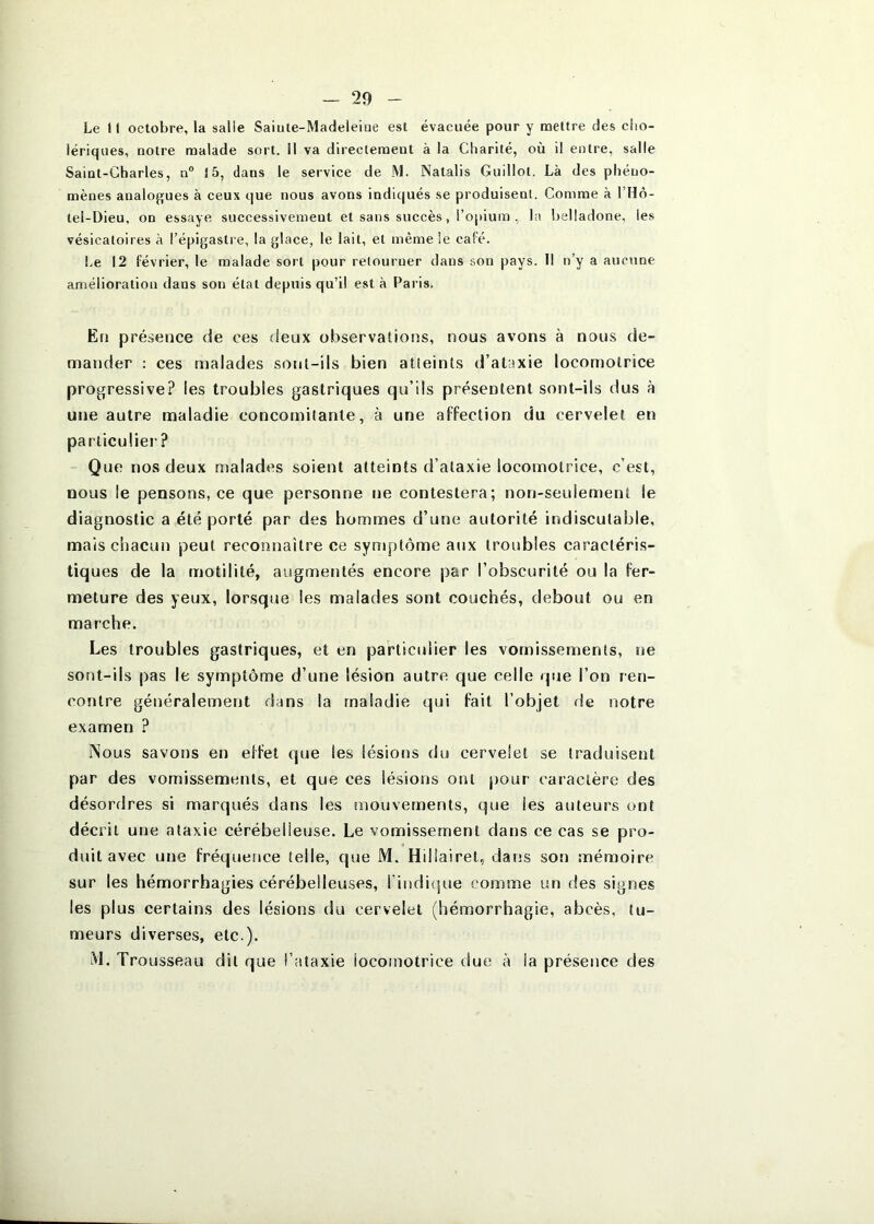 Le II octobre, la salle Saiute-Madeleine est évacuée pour y mettre des clio- lériques, notre malade sort. Il va directement à la Charité, où il entre, salle Saint-Charles, n® î5, dans le service de M. Natalis Guillot. Là des phéno- mènes analogues à ceux que nous avons indiqués se produisent. Comme à l’Hô- tel-Dieu, on essaye successivement et sans succès, l’opium , la belladone, les vésicatoires à l’épigastre, la glace, le lait, et même le café. Le 12 février, le malade sort pour retourner dans son pays. Il n’y a aucune amélioration dans son étal depuis qu’il est à Paris. Ëti présence de ces deux observations, nous avons à nous de- mander ; ces malades sont-ils bien atteints d’ataxie locomotrice progressive? les troubles gastriques qu’ils présentent sont-ils dus à une autre maladie concomitante, à une affection du cervelet en particulier ? Que nos deux malades soient atteints d’ataxie locomotrice, c’est, nous le pensons, ce que personne ne contestera; non-seulement le diagnostic a été porté par des hommes d’une autorité indiscutable, mais chacun peut reconnaître ce symptôme aux troubles caractéris- tiques de la motilité, augmentés encore par l’obscurité ou la fer- meture des yeux, lorsque les malades sont couchés, debout ou en marche. Les troubles gastriques, et en particulier les vomissements, ne sont-ils pas le symptôme d’une lésion autre que celle que l’on ren- contre généralement dans la maladie qui fait l’objet de notre examen ? Nous savons en effet tjue les lésions du cervelet se traduisent par des vomissements, et que ces lésions ont pour caractère des désordres si marqués dans les mouvements, que les auteurs ont décrit une ataxie cérébelleuse. Le vomissement dans ce cas se pro- duit avec une fréquence telle, que M. Hillairet, dans son mémoire sur les hémorrhagies cérébelleuses, rinditjue comme un des signes les plus certains des lésions du cervelet (hémorrhagie, abcès, tu- meurs diverses, etc ). M. Trousseau dit que l’ataxie locofuotrice due à la présence des