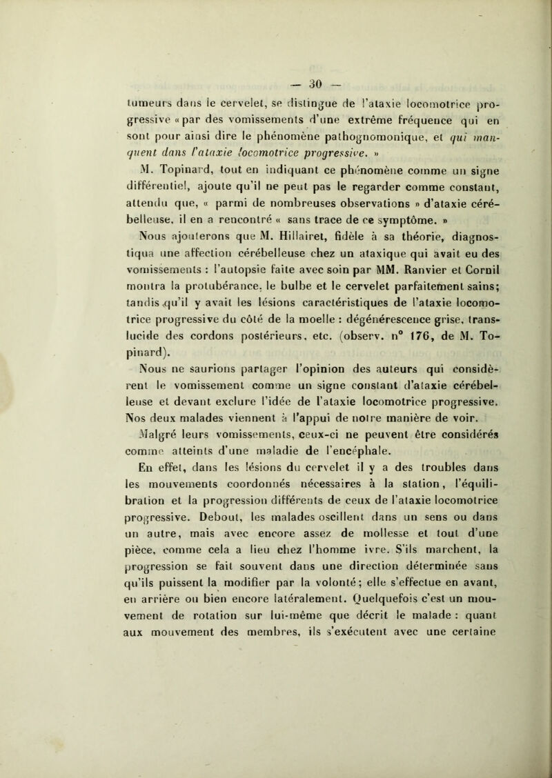 tumeurs dans ie cerveiet, se distingue de Talaxie locomotrice pro- gressive « par des vomissements d’une extrême fréquence qui en sont pour ainsi dire le phénomène pathognomonique, et qui man- quent dans l'ataxie locomotrice progressive. » -M. Topinard, tout en indiquant ce phénomène comme un signe différentiel, ajoute qu’il ne peut pas le regarder comme constant, attendu que, « parmi de nombreuses observations » d’ataxie céré- belleuse, il en a rencontré « sans trace de ce symptôme. » Nous ajouterons que M. Hillairel, fidèle à sa théorie, diagnos- tiqua une affection cérébelleuse chez un ataxique qui avait eu des vofoissements : l’autopsie faite avec soin par MM. Ranvier et Cornil montra la protubérance, le bulbe et le cervelet parfaitement sains; tandis ,qu’il y avait les lésions caractéristiques de l’ataxie locomo- trice progressive du côté de la moelle : dégénérescence grise, trans- lucide des cordons postérieurs, etc. (observ. n® 176, de M. To- pinard). Nous ne saurions partager l’opinion des auteurs qui considè- rent le vomissement comme un signe constant d’ataxie cérébel- leuse et devant exclure l’idée de l’ataxie locomotrice progressive. Nos deux malades viennent à l’appui de notre manière de voir. Malgré leurs vomissements, ceux-ci ne peuvent être considérés comme atteints d’une maladie de l’encéphale. En effet, dans les lésions du cervelet il y a des troubles dans les mouvements coordonnés nécessaires à la station, l’équili- bration et la progression différents de ceux de l’ataxie locomotrice progressive. Debout, les malades oscillent dans un sens ou dans un autre, mais avec encore assez de mollesse et tout d’une pièce, comme cela a lieu chez l’homme ivre. S’ils marchent, la progression se fait souvent dans une direction déterminée sans qu’ils puissent la modifier par la volonté; elle s’effectue en avant, en arrière ou bien encore latéralement. Quelquefois c’est un mou- vement de rotation sur lui-même que décrit le malade : quant aux mouvement des membres, ils s’exécutent avec une certaine