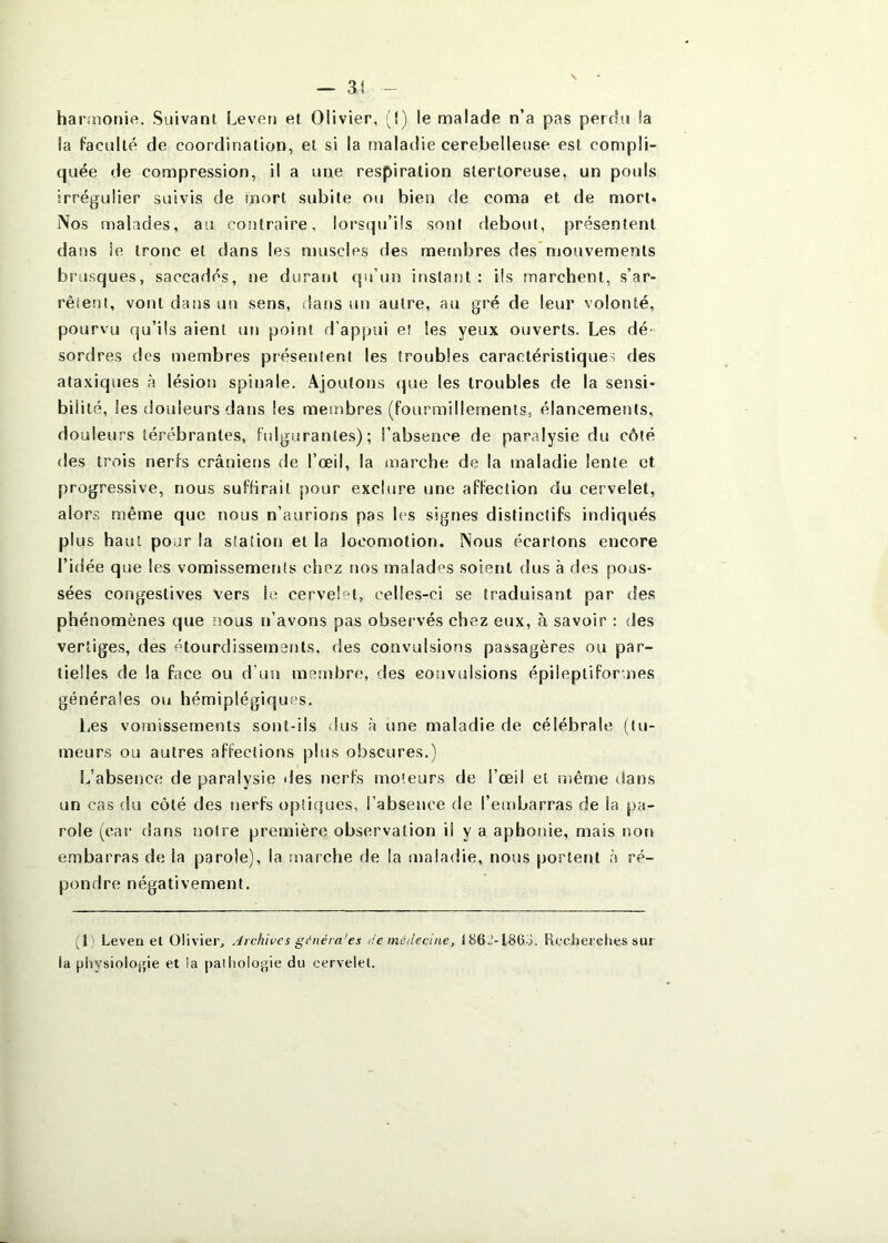 harmonie. Suivant Leven et Olivier, (!) le malade n’a pas perdu la la faculté de coordination, et si la maladie cerebelleuse est compli- quée de compression, il a une respiration stertoreuse, un pouls irrégulier suivis de mort subite ou bien de coma et de mort* Nos malades, au contraire, lorsqu’ils sont debout, présentent dans le tronc et dans les njuscles des membres des*mouvements brusques, saccadés, ne durant qiéun instant : ils marchent, s’ar- rêtent, vont dans un sens, dans un autre, au gré de leur volonté, pourvu qu’ils aient un point d’appui eî les yeux ouverts. Les dé- sordres des membres présentent les troubles caractéristiques des ataxiques à lésion spinale. Ajoutons (pie les troubles de la sensi- bilité, les douleurs dans les membres (fourmillements, élancements, douleurs térébrantes, fulgurantes); l’absence de paralysie du côté des trois nerfs crâniens de l’œil, la marche de la maladie lente et progressive, nous sufHrail pour exclure une affection du cervelet, alors même que nous n’aurions pas les signes distinctifs indiqués plus haut pour la station et la locomotion. Nous écartons encore l’idée que les vomissements chez nos malades soient dus à des pous- sées congestives vers le cervelet, celles-ci se traduisant par des phénomènes que nous n’avons pas observés chez eux, à savoir : des vertiges, des étourdissements, des convulsions passagères ou par- tielles de la face ou d’un membre, des convulsions épileptiformes générales ou hémiplégiquc^s. Les vomissements sont-ils ilus à une maladie de célébrale (tu- meurs ou autres affections plus obscures.) L’absence de paralysie des nerfs moteurs de l’œil et înême dans un cas du côté des nerfs opticjues, l’absence de l’embarras de la pa- role (car dans notre première observation il y a aphonie, mais non embarras de la parole), la marche de la maladie, nous portent h ré- pondre négativement. (L Leven et Olivier, Archives g(?néra'es i!e médecine, t86J-186o. Recher ches sur la physiolojpe et ia pathologie du cervelet.