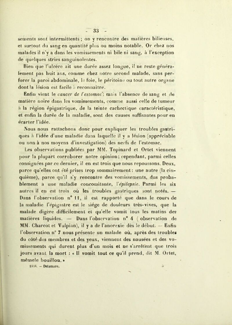 sements sont intermittents ; on y rencontre des matières bilieuses, et surtout du sang en quantité plus ou moins notable. Or ehez nos malades il n’y a dans les vomissements ni bile ni sang, à l’exception de quelques stries sanguinolentes. Bien que l’ulcère ail une durée assez longue, il ne reste généra- lement pas huit ans, comme chez notre second malade, sans per- forer la paroi abdominale, le foie, le péritoint? ou tout autre organe dont la lésion est facile à reconnaître. Enfin vient le cancer de l'estomac-, mais l’absence de sang et de matière noire dans les vomissements, comme aussi celle de tumeur à la région épigastrique, de la teinte cachectique caractéristique, et enfin la durée de la maladie, sont des causes suffisantes pour en écarter l’idée. .Nous nous rattachons donc pour expliquer les troubles gastri- ques à l’idée d’une maladie dans laquelle il y a lésion (appréciable ou non à nos moyens d’investigation) des nerfs de l’estomac. Les observations publiées par MM. Topinard et Orlet viennent pour la plupart corroborer notre opinion; cependant, parmi celles consignées par ce dernier, il en est trois que nous repoussons. Deux, parce qu’elles ont été prises trop sommairement: une autre (la cin- quième), parce qu’il s’y rencontre des vomissements, dus proba- blement a une maladie concomitante, Yépilepsie. Parmi les six autres il en est trois où les troubles gastriques sont notés. — Dans l’observation n° tt, il est rapporté que dans le cours de la maladie l’épigastre est le siège de douleurs très-vives, que la malade digère difficilement et qu’elle vomit tous les malins des matières liquides. — Dans l’observation n° 4 ( observation de MM. Charcot et Vulpian), il y a de l’anorexie dès le début. — Enfin l’observation n“ 7 nous présente un malade où, après des troubles du côté des membres et des yeux, vienuent des nausées et des vo- missements qui durent plus d’un mois et ne s’arrêtent que trois jours avant la mort : « I! vomit tout ce qu’il prend, dit .M. Ortet, mêmele bouillon.» lS6fi. — Delamare. j
